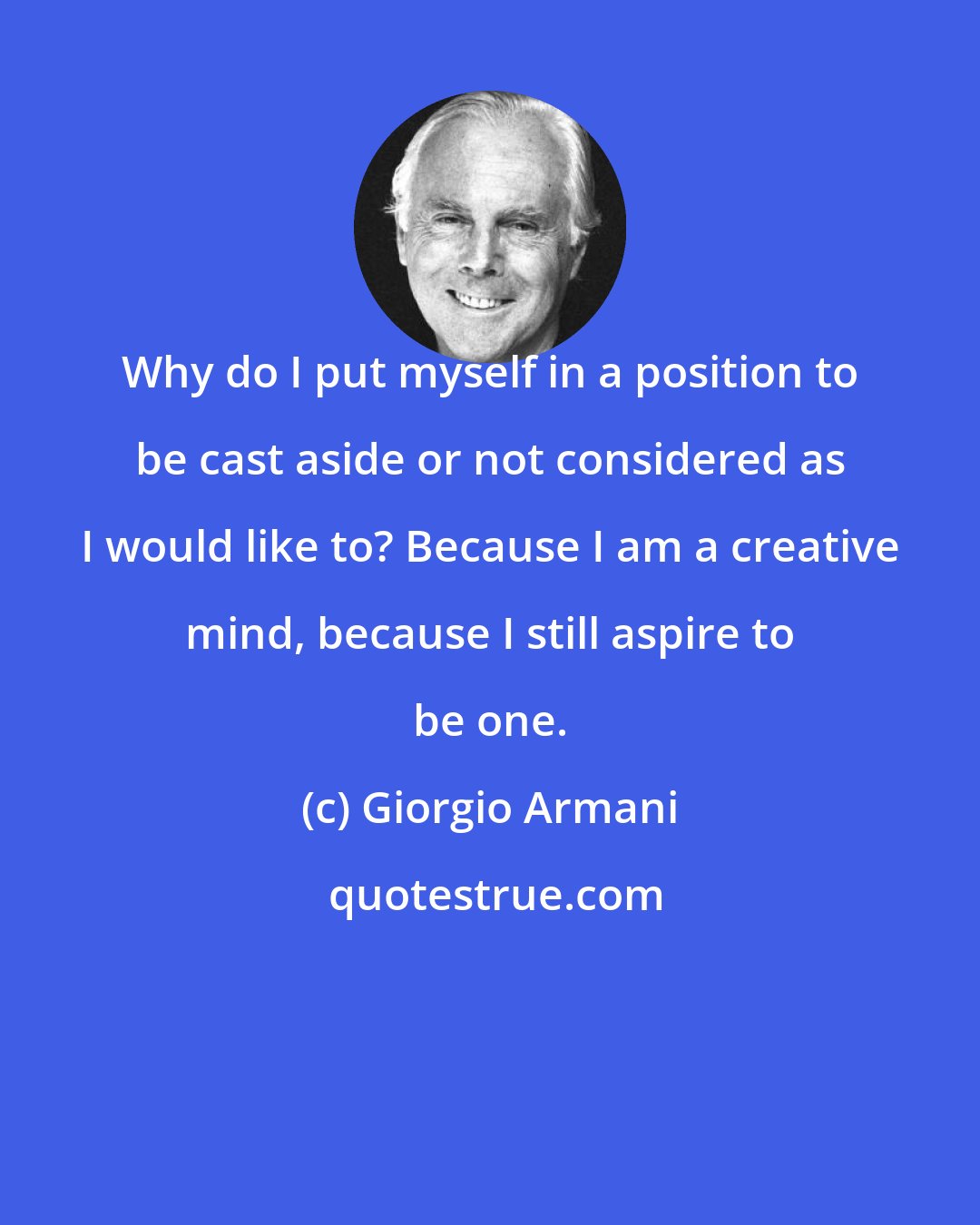 Giorgio Armani: Why do I put myself in a position to be cast aside or not considered as I would like to? Because I am a creative mind, because I still aspire to be one.