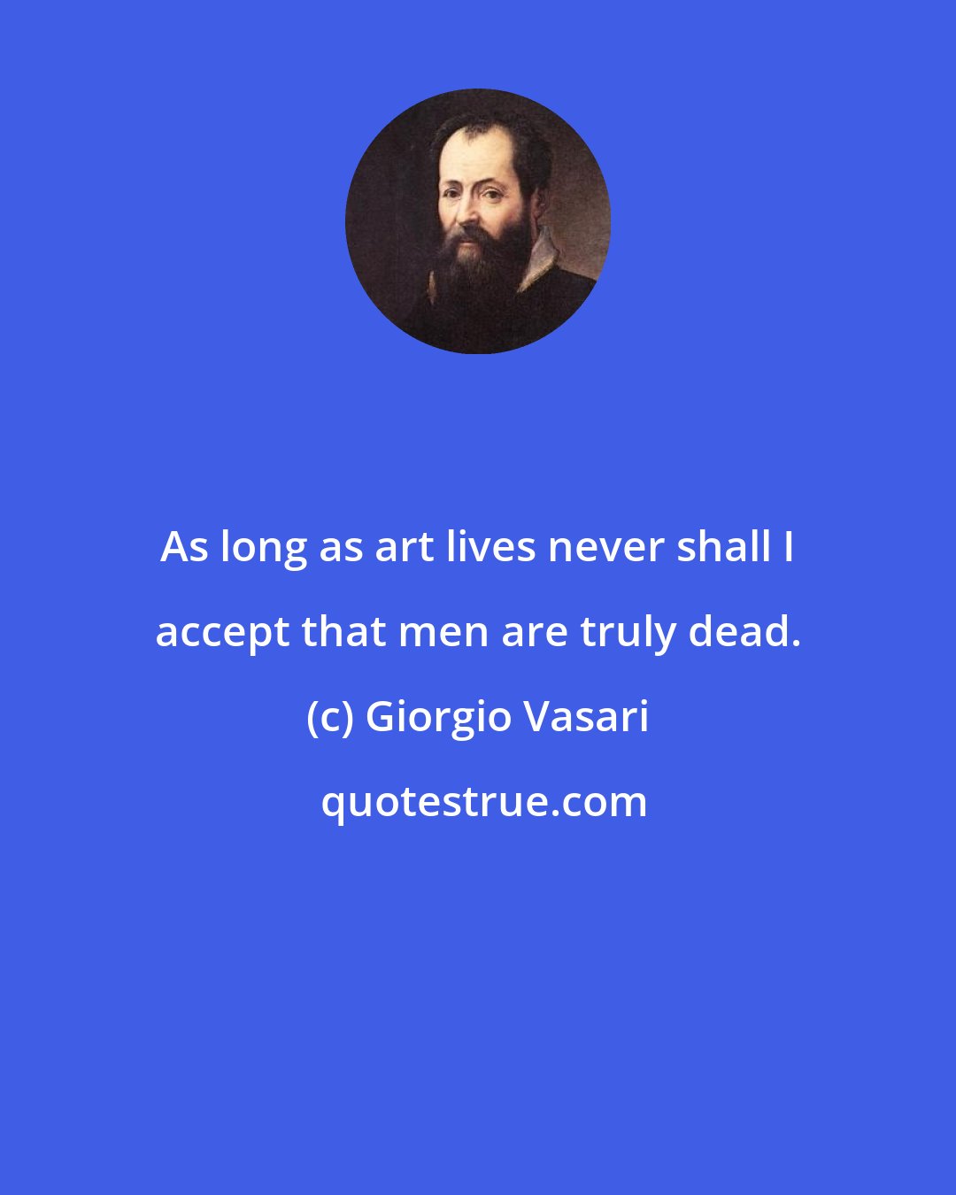 Giorgio Vasari: As long as art lives never shall I accept that men are truly dead.