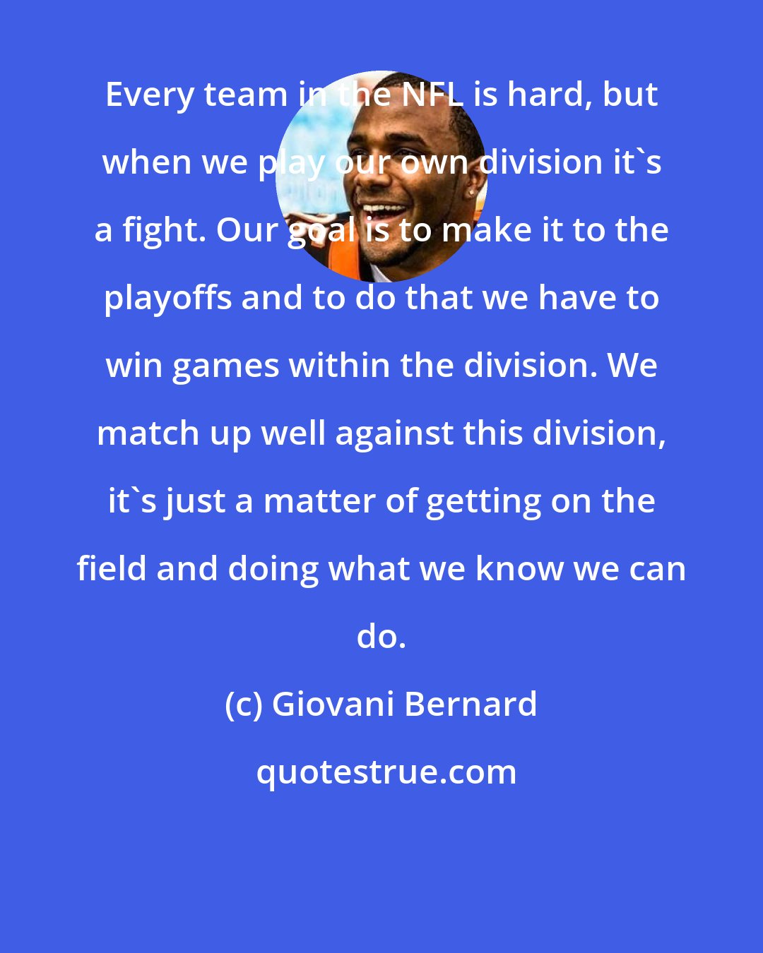 Giovani Bernard: Every team in the NFL is hard, but when we play our own division it's a fight. Our goal is to make it to the playoffs and to do that we have to win games within the division. We match up well against this division, it's just a matter of getting on the field and doing what we know we can do.