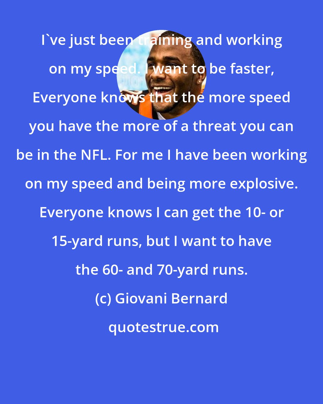 Giovani Bernard: I've just been training and working on my speed. I want to be faster, Everyone knows that the more speed you have the more of a threat you can be in the NFL. For me I have been working on my speed and being more explosive. Everyone knows I can get the 10- or 15-yard runs, but I want to have the 60- and 70-yard runs.