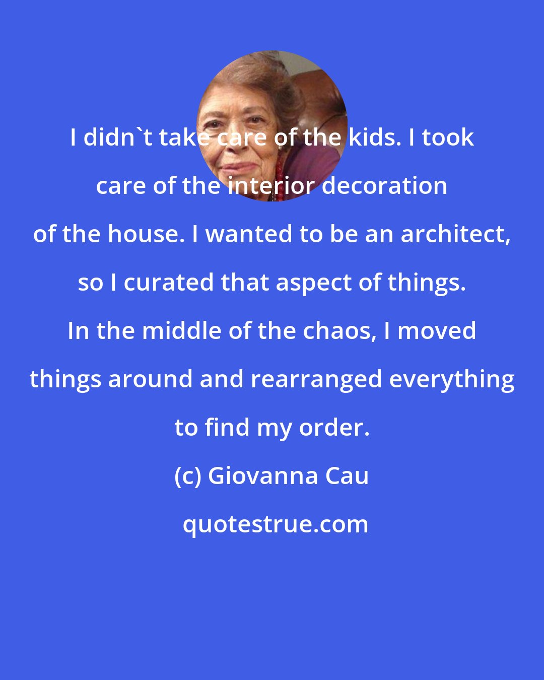 Giovanna Cau: I didn't take care of the kids. I took care of the interior decoration of the house. I wanted to be an architect, so I curated that aspect of things. In the middle of the chaos, I moved things around and rearranged everything to find my order.