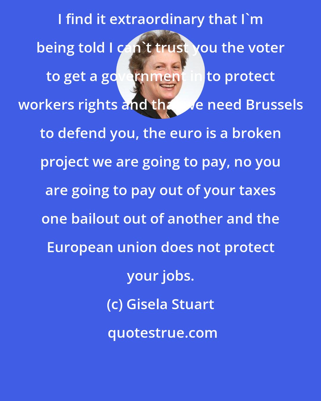 Gisela Stuart: I find it extraordinary that I'm being told I can't trust you the voter to get a government in to protect workers rights and that we need Brussels to defend you, the euro is a broken project we are going to pay, no you are going to pay out of your taxes one bailout out of another and the European union does not protect your jobs.