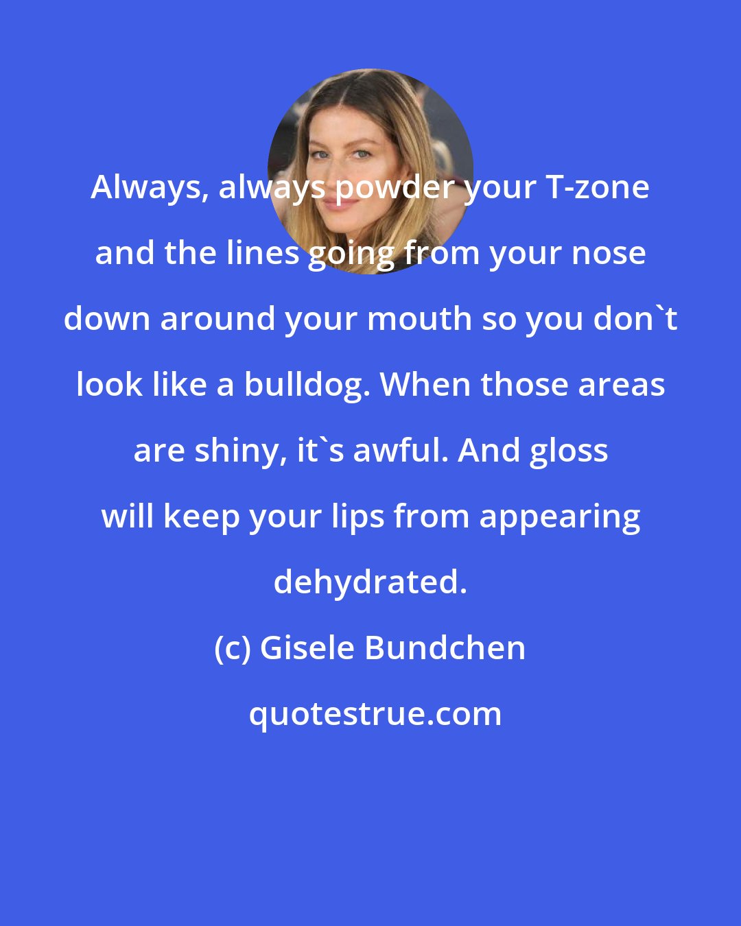 Gisele Bundchen: Always, always powder your T-zone and the lines going from your nose down around your mouth so you don't look like a bulldog. When those areas are shiny, it's awful. And gloss will keep your lips from appearing dehydrated.