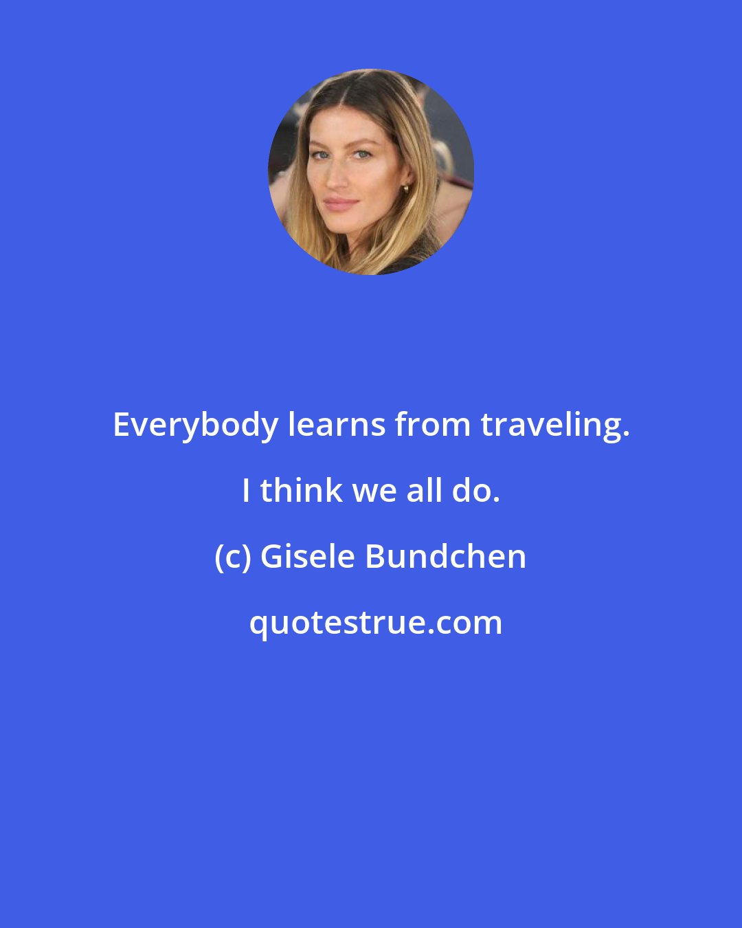 Gisele Bundchen: Everybody learns from traveling. I think we all do.