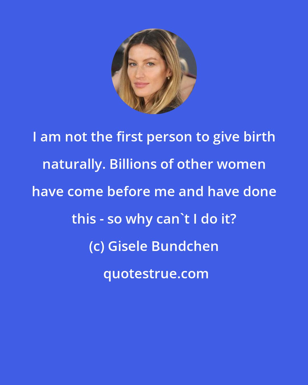 Gisele Bundchen: I am not the first person to give birth naturally. Billions of other women have come before me and have done this - so why can't I do it?