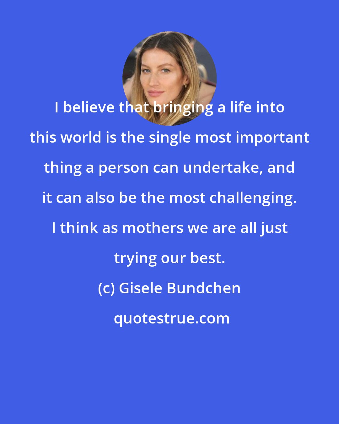 Gisele Bundchen: I believe that bringing a life into this world is the single most important thing a person can undertake, and it can also be the most challenging. I think as mothers we are all just trying our best.