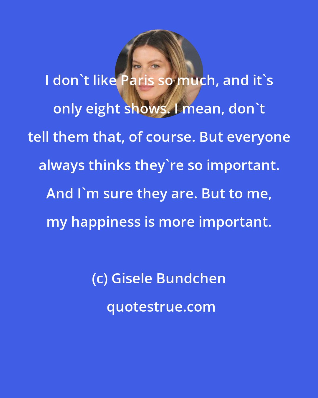 Gisele Bundchen: I don't like Paris so much, and it's only eight shows. I mean, don't tell them that, of course. But everyone always thinks they're so important. And I'm sure they are. But to me, my happiness is more important.