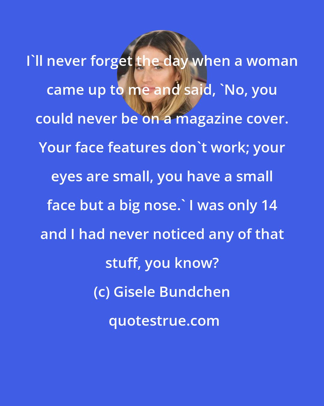 Gisele Bundchen: I'll never forget the day when a woman came up to me and said, 'No, you could never be on a magazine cover. Your face features don't work; your eyes are small, you have a small face but a big nose.' I was only 14 and I had never noticed any of that stuff, you know?