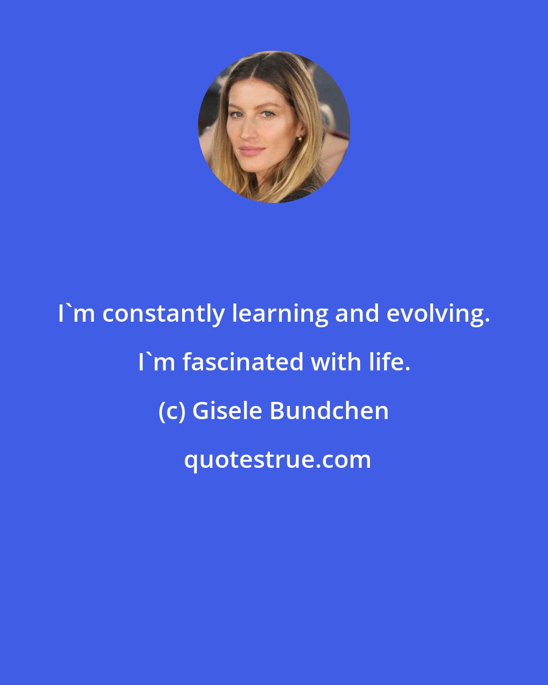 Gisele Bundchen: I'm constantly learning and evolving. I'm fascinated with life.