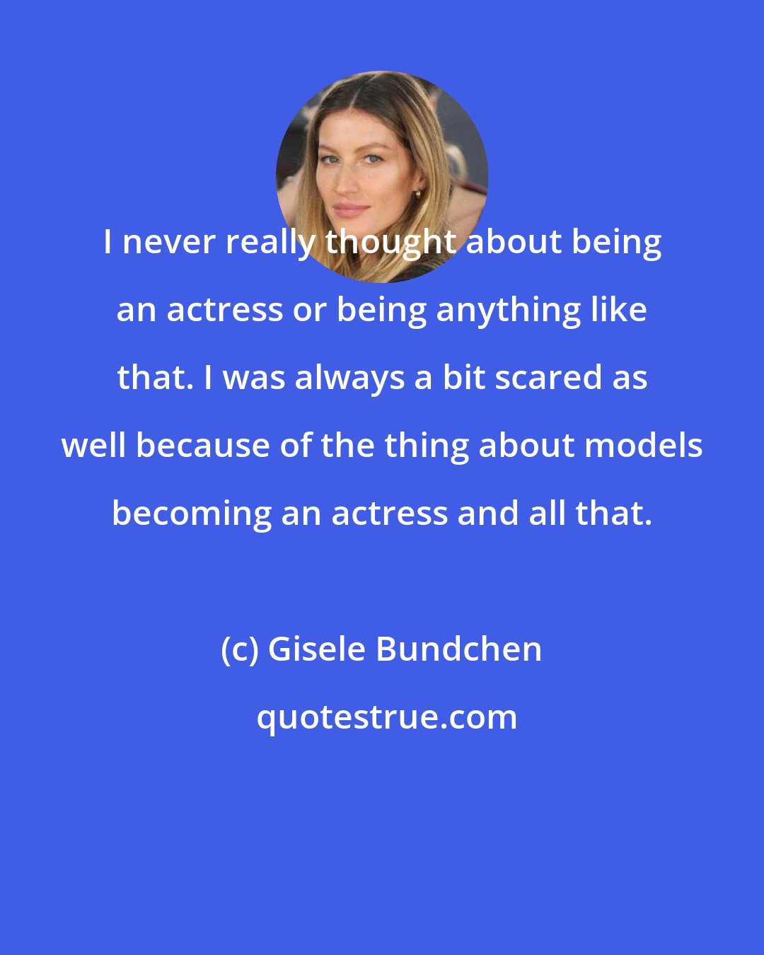 Gisele Bundchen: I never really thought about being an actress or being anything like that. I was always a bit scared as well because of the thing about models becoming an actress and all that.