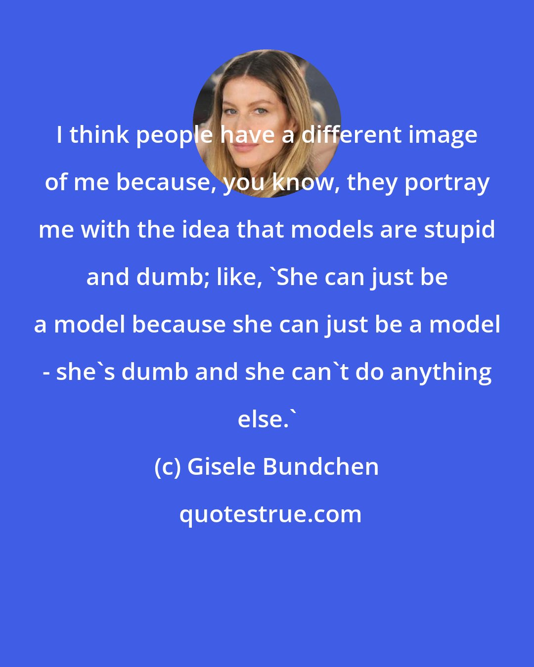 Gisele Bundchen: I think people have a different image of me because, you know, they portray me with the idea that models are stupid and dumb; like, 'She can just be a model because she can just be a model - she's dumb and she can't do anything else.'