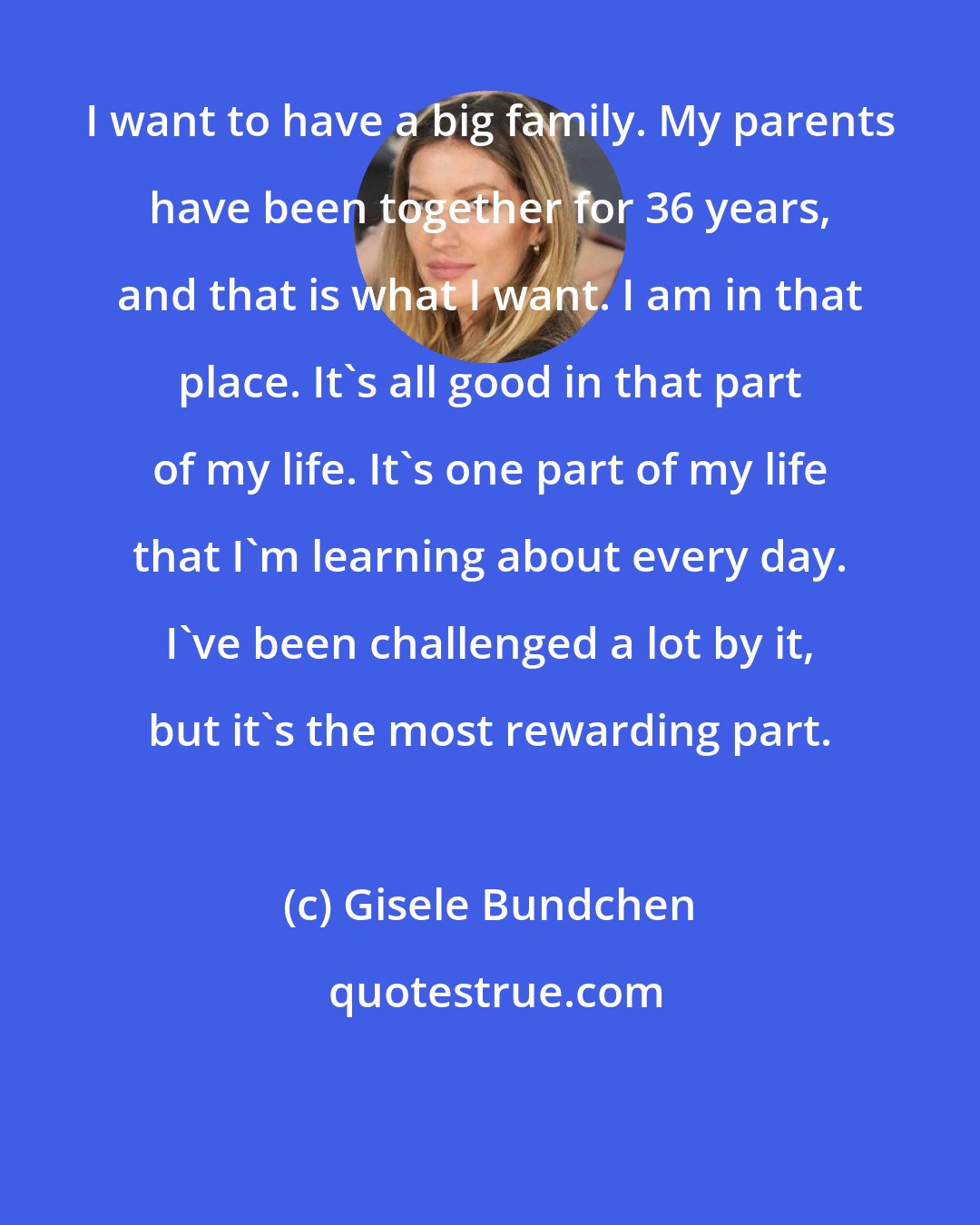 Gisele Bundchen: I want to have a big family. My parents have been together for 36 years, and that is what I want. I am in that place. It's all good in that part of my life. It's one part of my life that I'm learning about every day. I've been challenged a lot by it, but it's the most rewarding part.