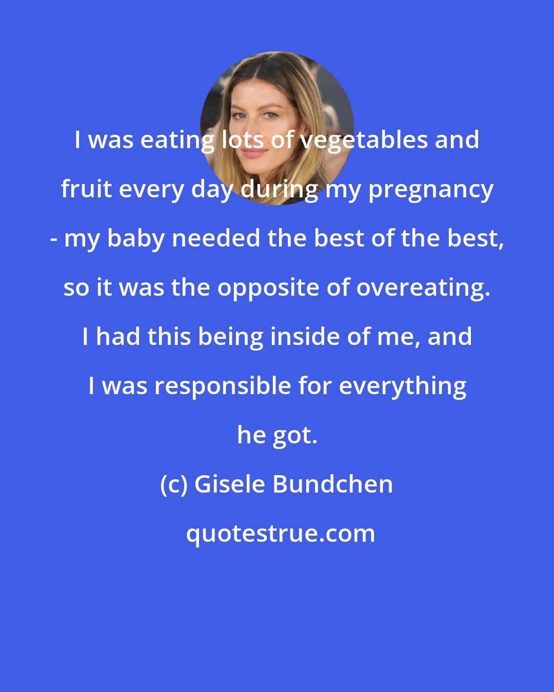 Gisele Bundchen: I was eating lots of vegetables and fruit every day during my pregnancy - my baby needed the best of the best, so it was the opposite of overeating. I had this being inside of me, and I was responsible for everything he got.