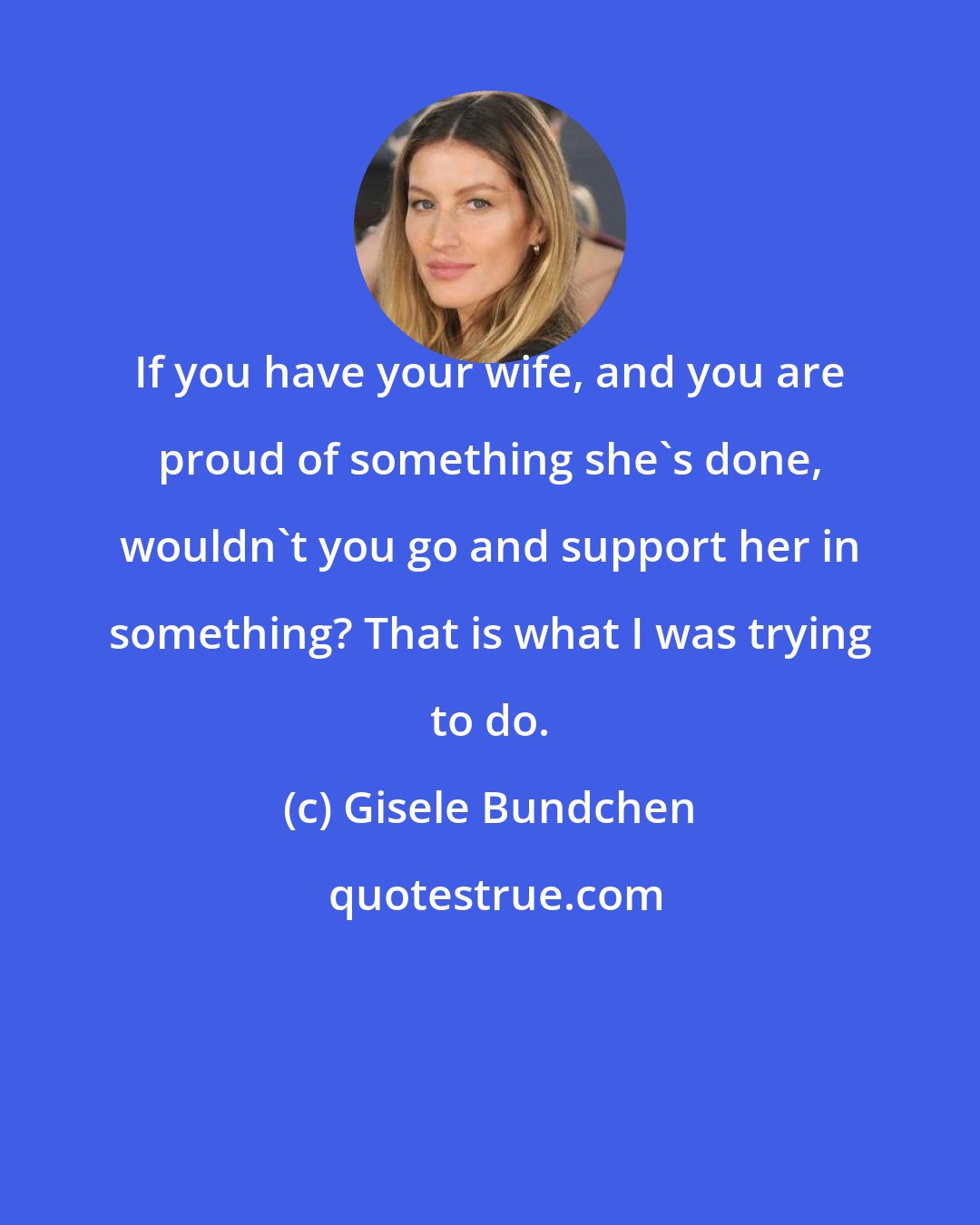 Gisele Bundchen: If you have your wife, and you are proud of something she's done, wouldn't you go and support her in something? That is what I was trying to do.