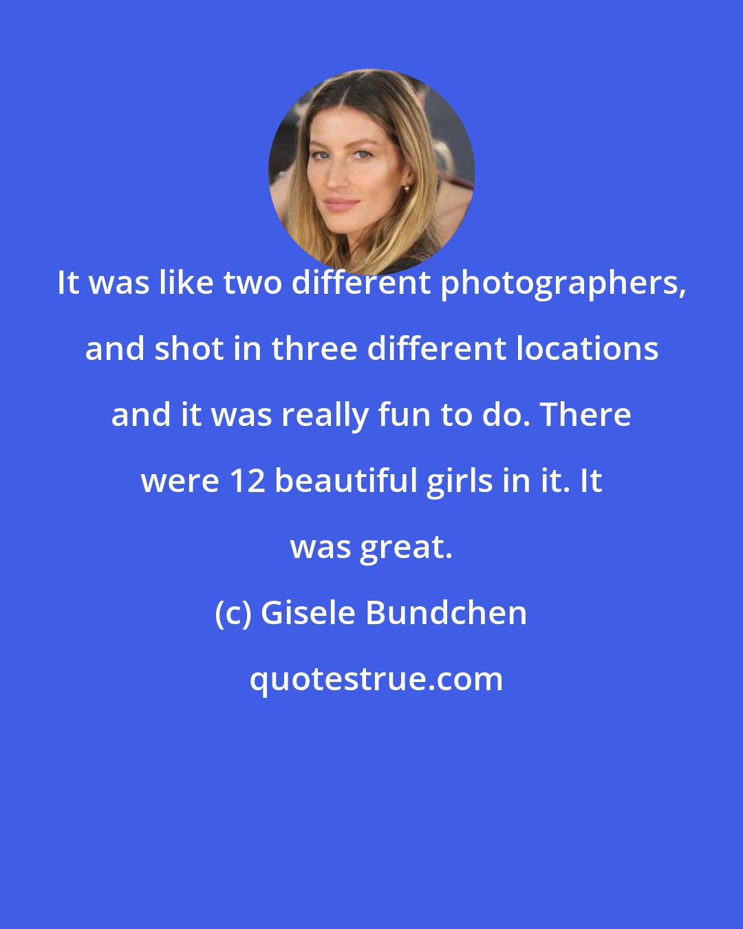 Gisele Bundchen: It was like two different photographers, and shot in three different locations and it was really fun to do. There were 12 beautiful girls in it. It was great.