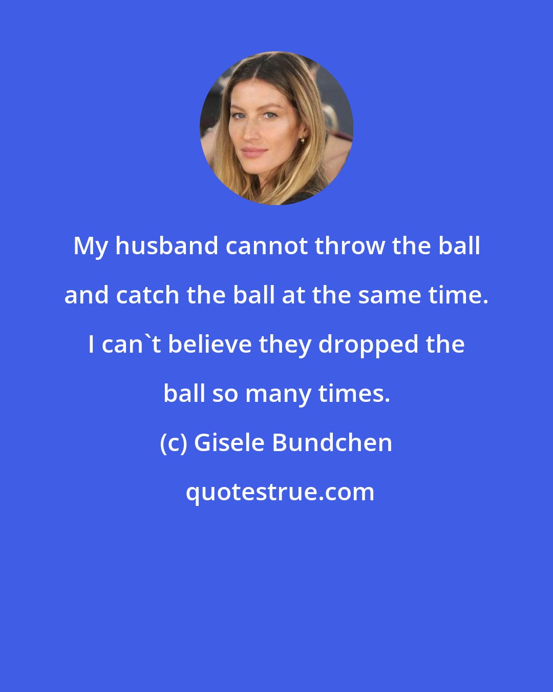 Gisele Bundchen: My husband cannot throw the ball and catch the ball at the same time. I can't believe they dropped the ball so many times.