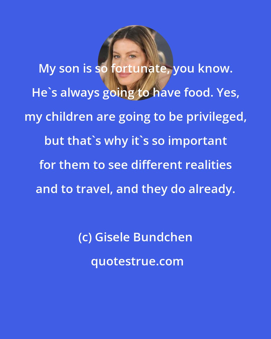 Gisele Bundchen: My son is so fortunate, you know. He's always going to have food. Yes, my children are going to be privileged, but that's why it's so important for them to see different realities and to travel, and they do already.