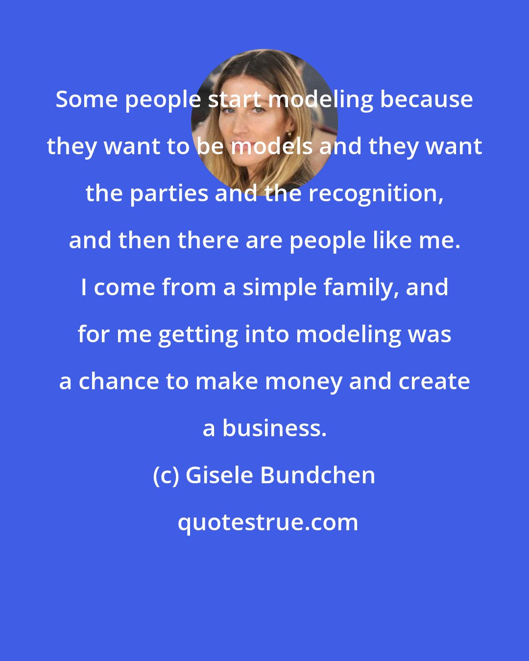 Gisele Bundchen: Some people start modeling because they want to be models and they want the parties and the recognition, and then there are people like me. I come from a simple family, and for me getting into modeling was a chance to make money and create a business.