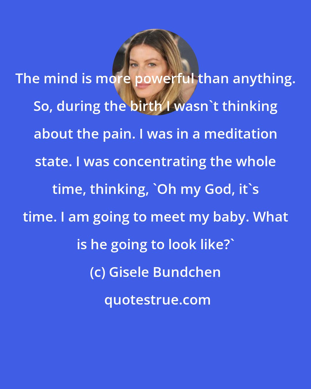 Gisele Bundchen: The mind is more powerful than anything. So, during the birth I wasn't thinking about the pain. I was in a meditation state. I was concentrating the whole time, thinking, 'Oh my God, it's time. I am going to meet my baby. What is he going to look like?'