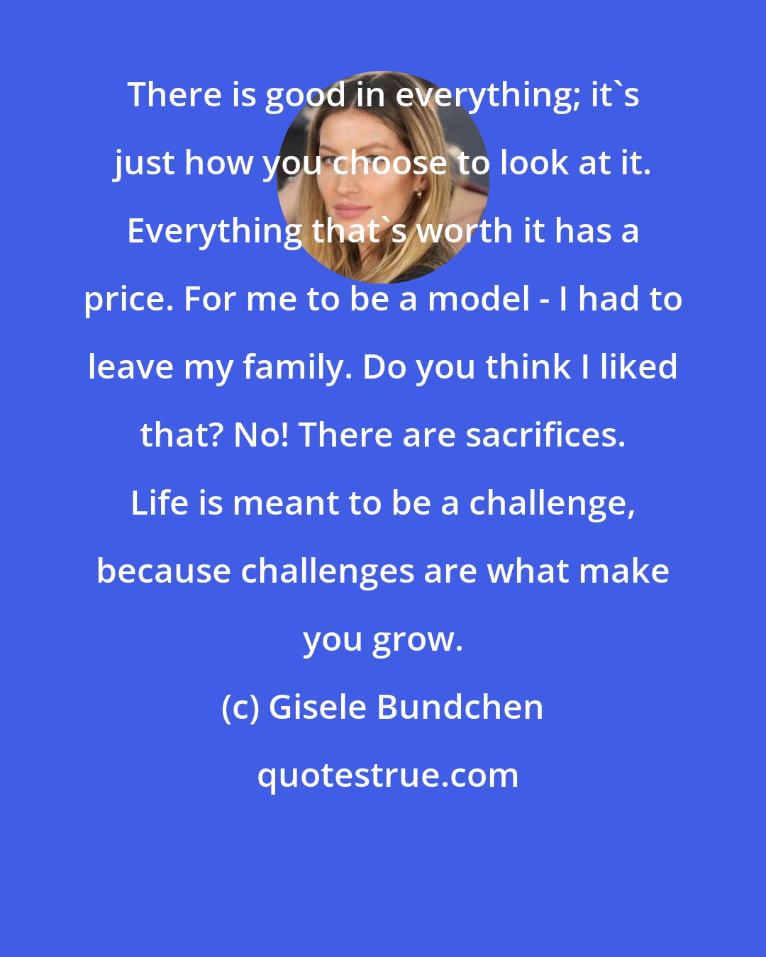 Gisele Bundchen: There is good in everything; it's just how you choose to look at it. Everything that's worth it has a price. For me to be a model - I had to leave my family. Do you think I liked that? No! There are sacrifices. Life is meant to be a challenge, because challenges are what make you grow.