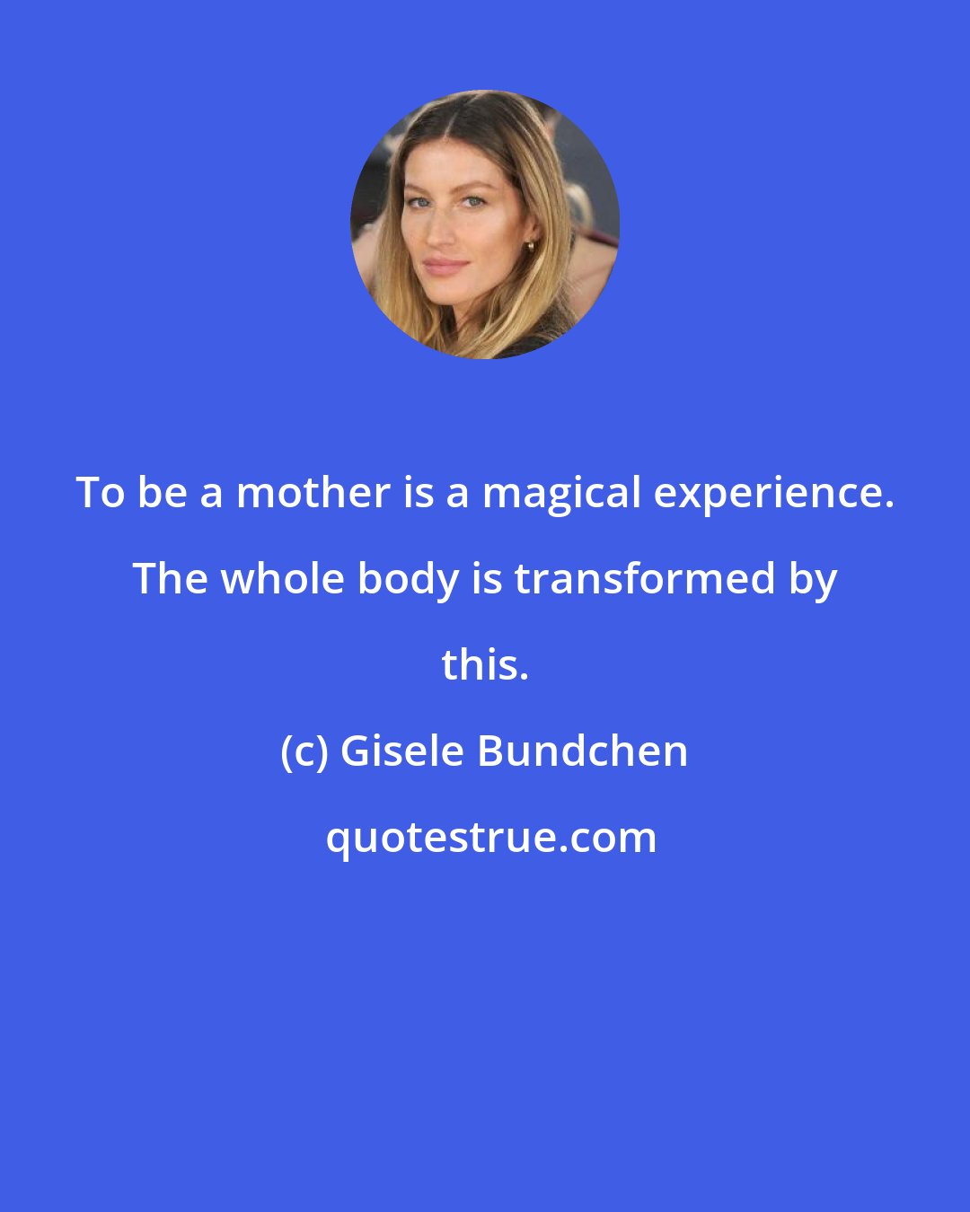 Gisele Bundchen: To be a mother is a magical experience. The whole body is transformed by this.