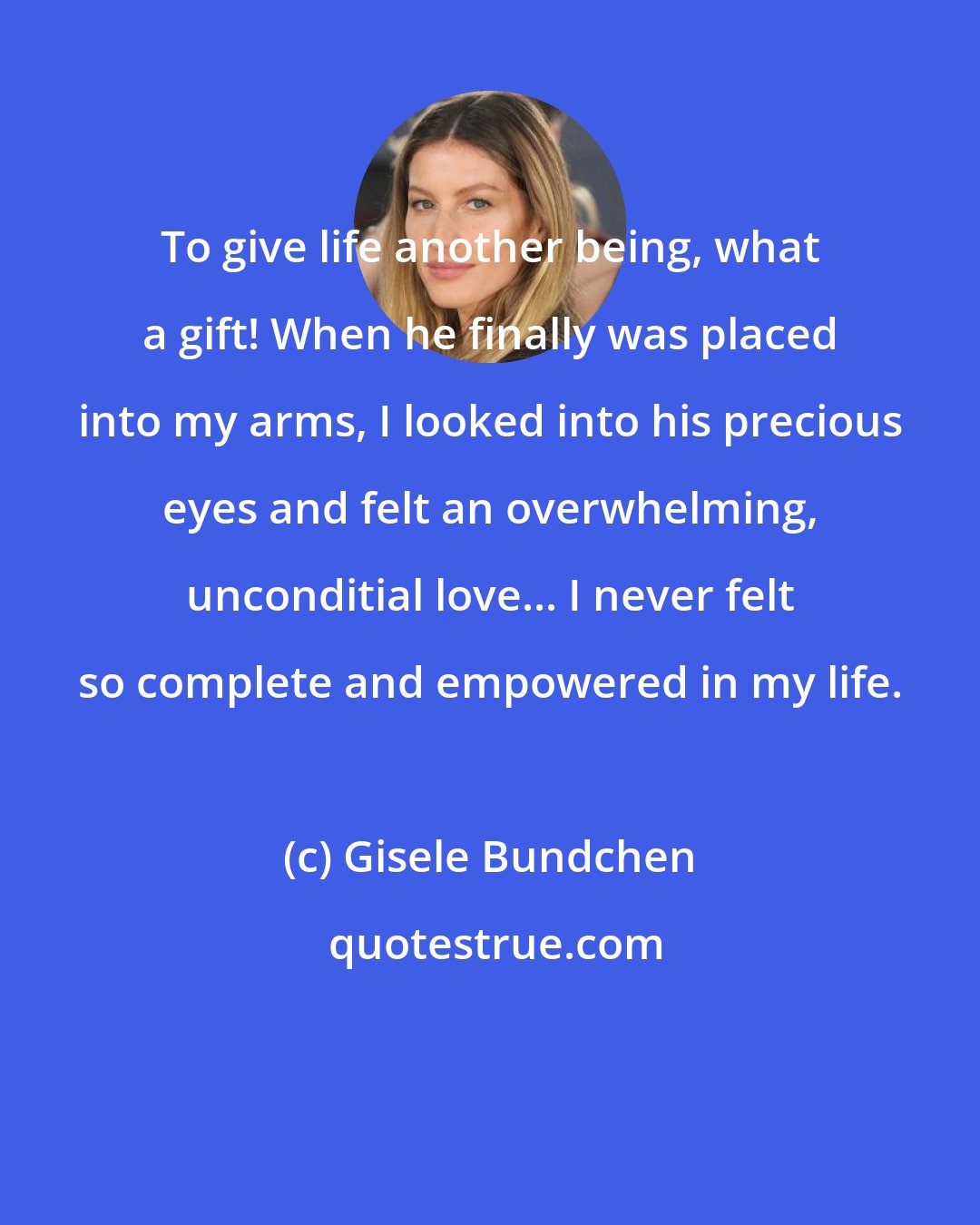 Gisele Bundchen: To give life another being, what a gift! When he finally was placed into my arms, I looked into his precious eyes and felt an overwhelming, unconditial love... I never felt so complete and empowered in my life.