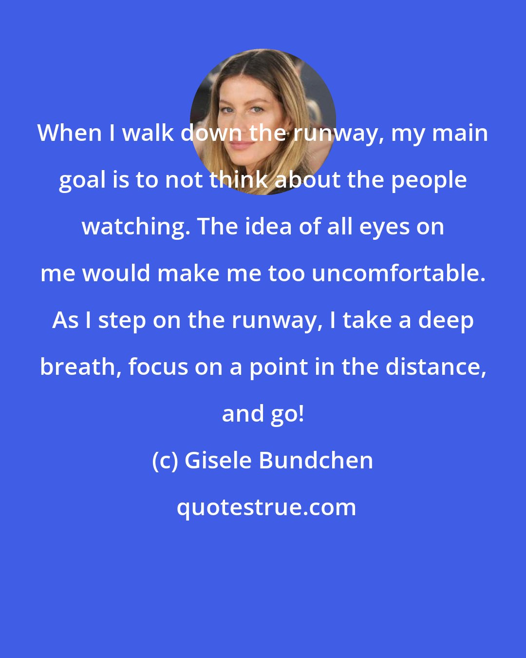 Gisele Bundchen: When I walk down the runway, my main goal is to not think about the people watching. The idea of all eyes on me would make me too uncomfortable. As I step on the runway, I take a deep breath, focus on a point in the distance, and go!