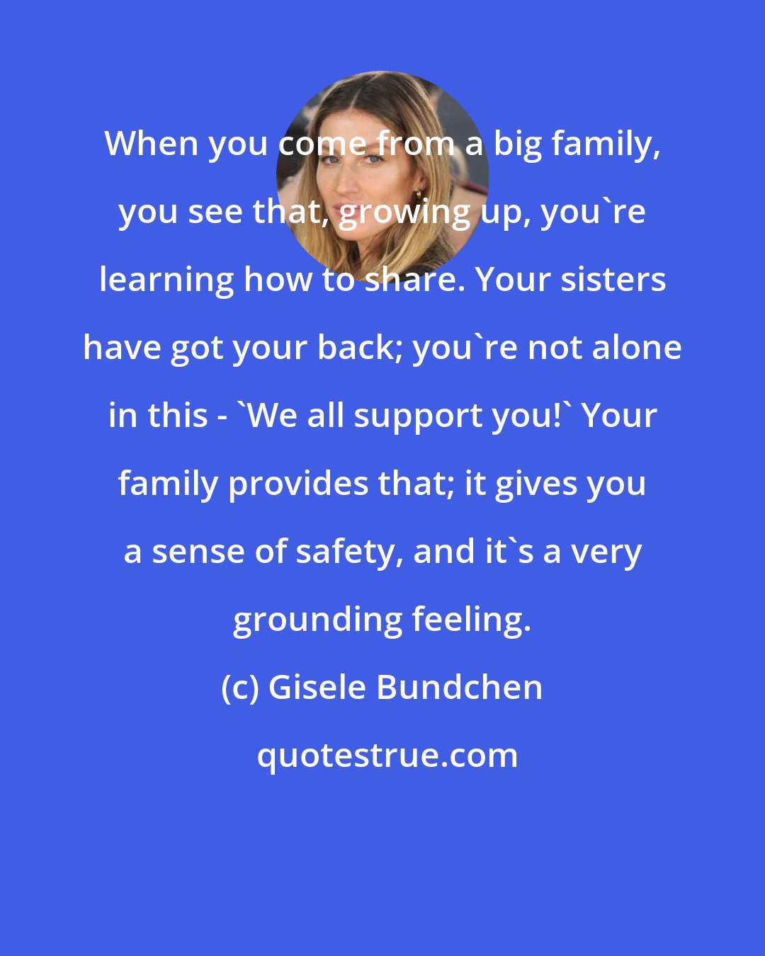 Gisele Bundchen: When you come from a big family, you see that, growing up, you're learning how to share. Your sisters have got your back; you're not alone in this - 'We all support you!' Your family provides that; it gives you a sense of safety, and it's a very grounding feeling.