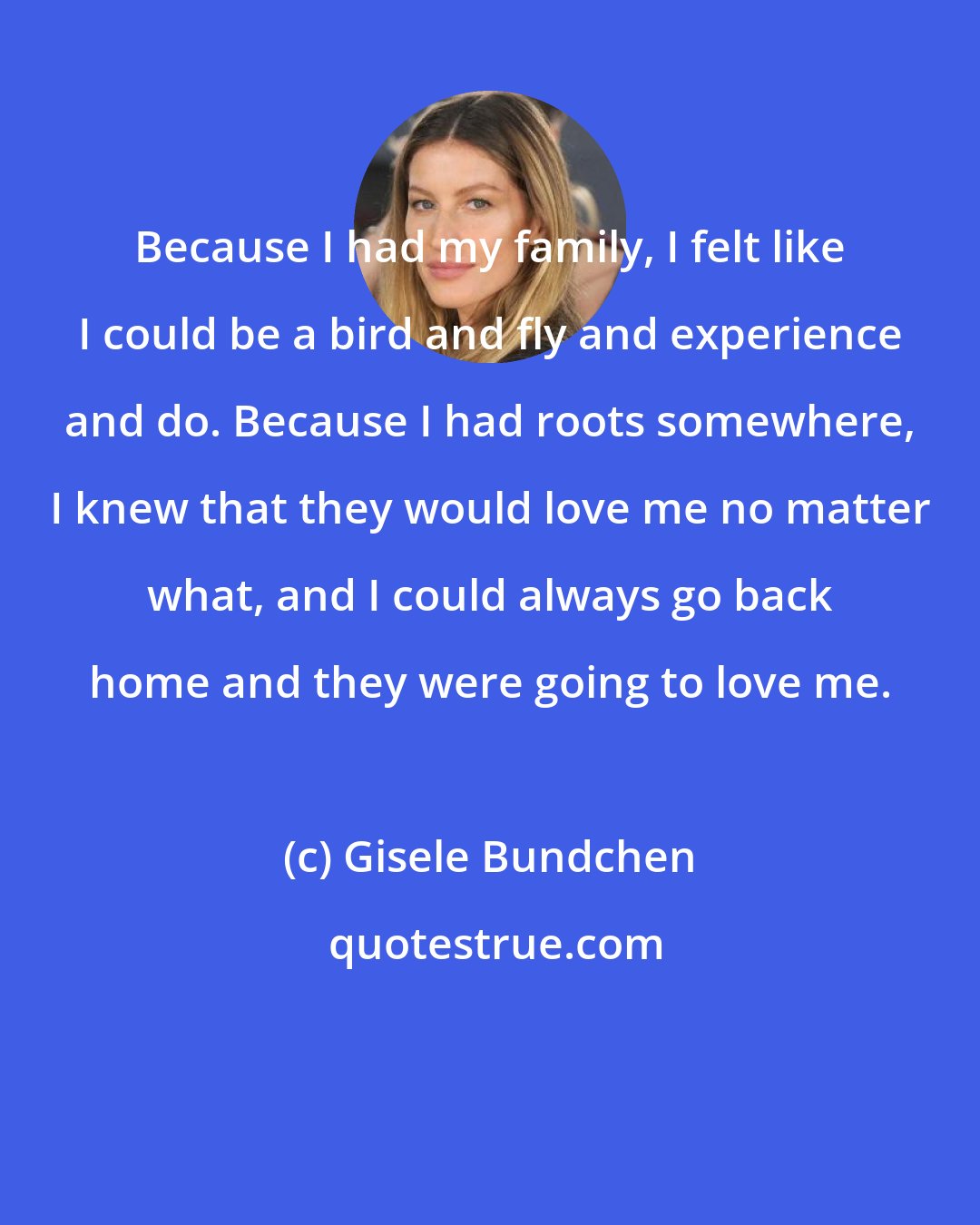 Gisele Bundchen: Because I had my family, I felt like I could be a bird and fly and experience and do. Because I had roots somewhere, I knew that they would love me no matter what, and I could always go back home and they were going to love me.