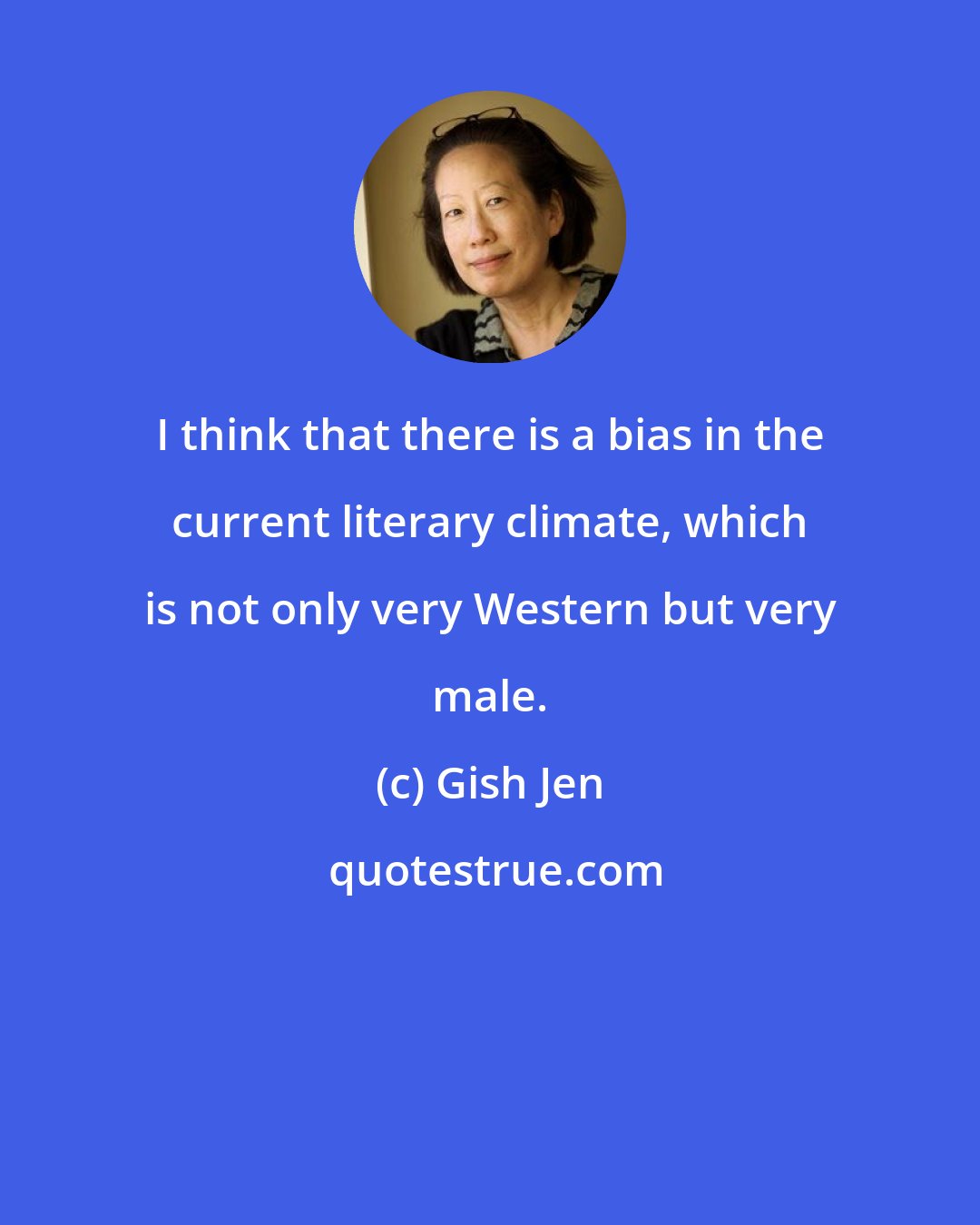 Gish Jen: I think that there is a bias in the current literary climate, which is not only very Western but very male.