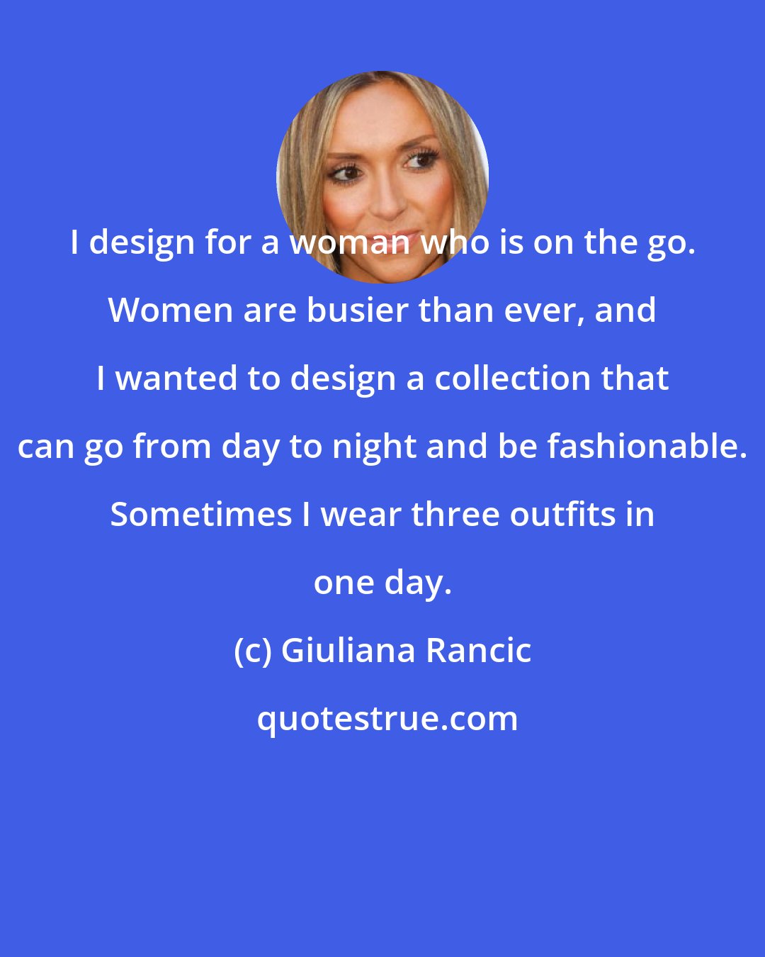 Giuliana Rancic: I design for a woman who is on the go. Women are busier than ever, and I wanted to design a collection that can go from day to night and be fashionable. Sometimes I wear three outfits in one day.