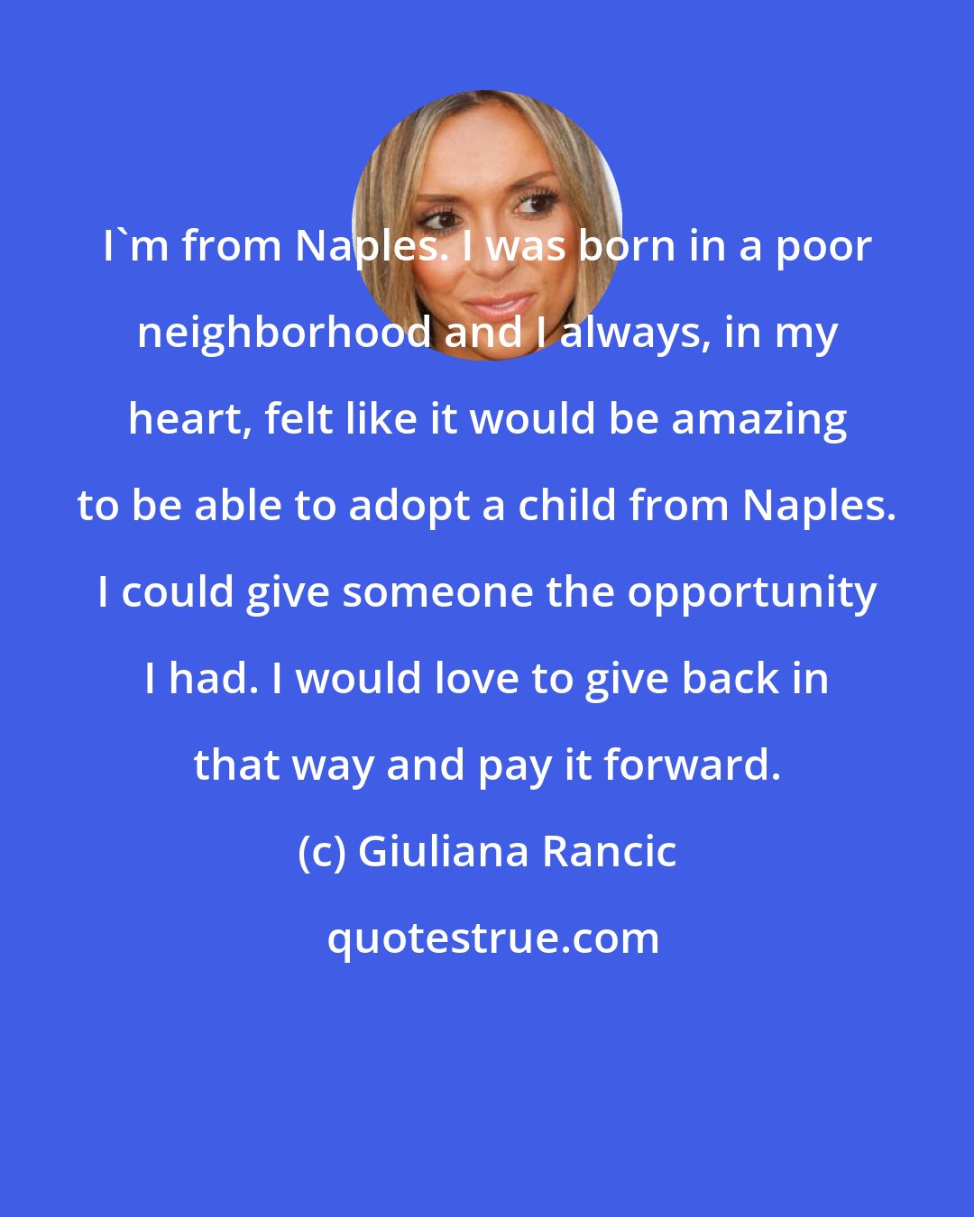 Giuliana Rancic: I'm from Naples. I was born in a poor neighborhood and I always, in my heart, felt like it would be amazing to be able to adopt a child from Naples. I could give someone the opportunity I had. I would love to give back in that way and pay it forward.