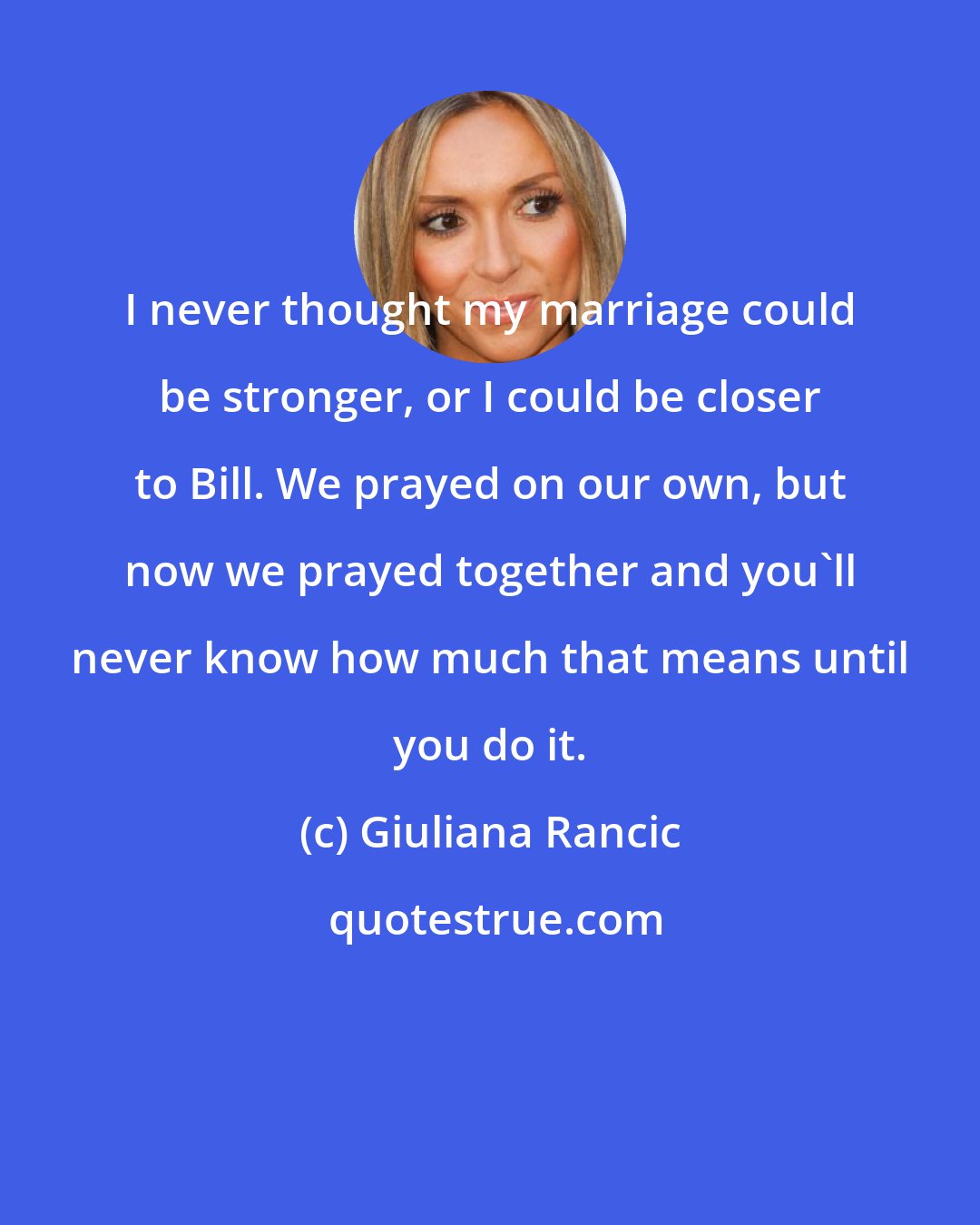Giuliana Rancic: I never thought my marriage could be stronger, or I could be closer to Bill. We prayed on our own, but now we prayed together and you'll never know how much that means until you do it.