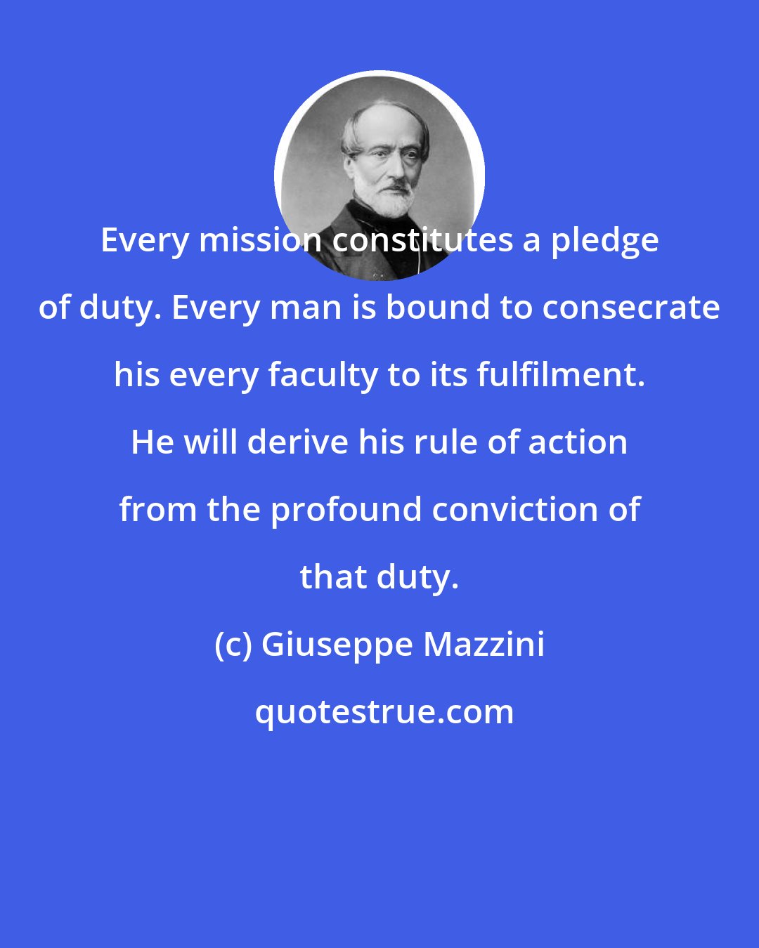 Giuseppe Mazzini: Every mission constitutes a pledge of duty. Every man is bound to consecrate his every faculty to its fulfilment. He will derive his rule of action from the profound conviction of that duty.