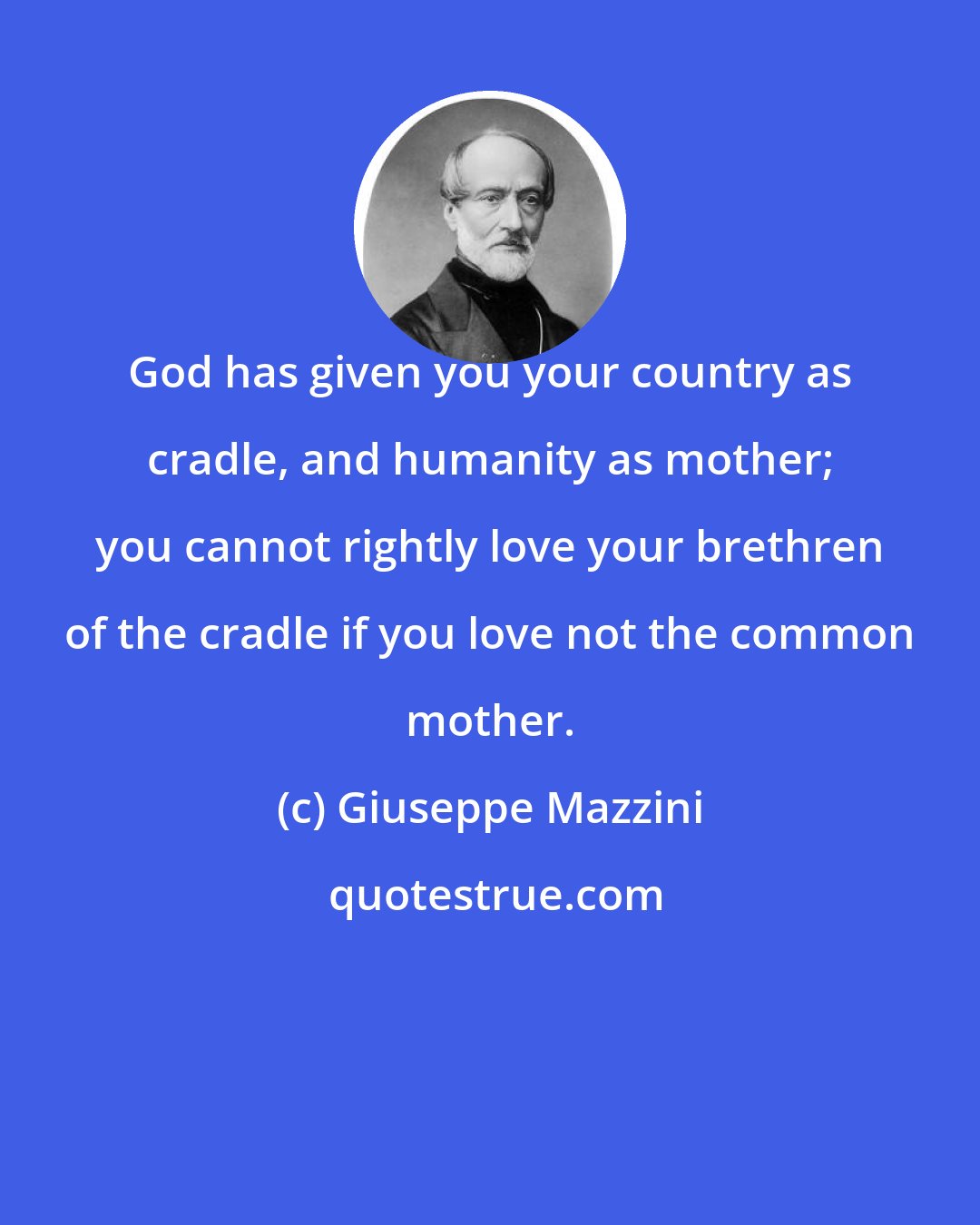 Giuseppe Mazzini: God has given you your country as cradle, and humanity as mother; you cannot rightly love your brethren of the cradle if you love not the common mother.