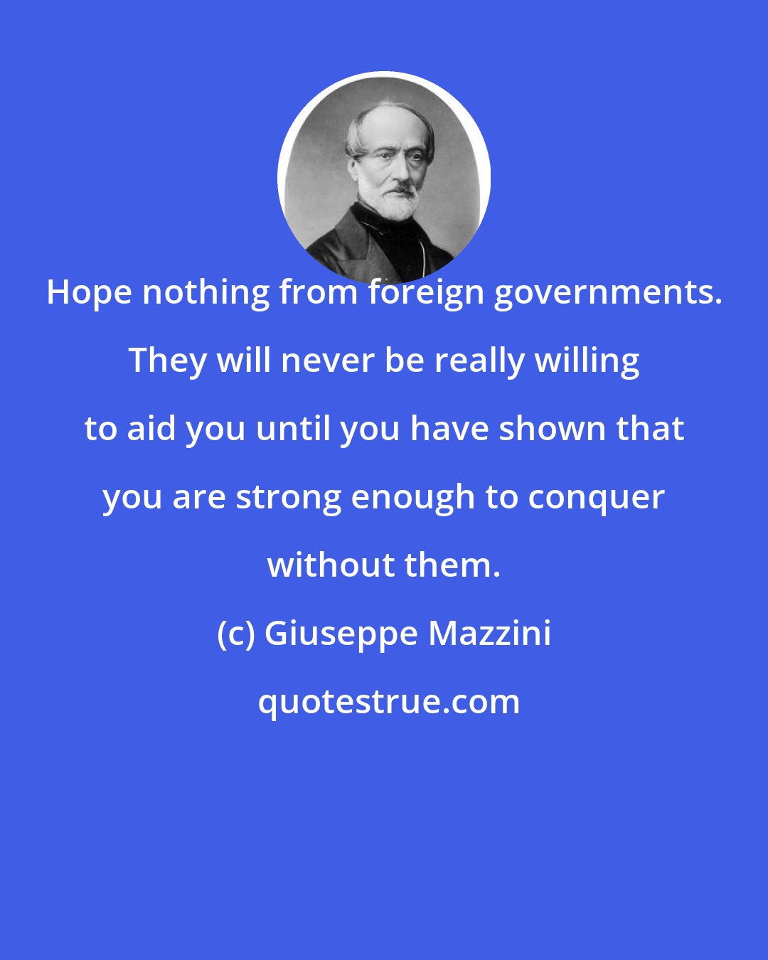 Giuseppe Mazzini: Hope nothing from foreign governments. They will never be really willing to aid you until you have shown that you are strong enough to conquer without them.