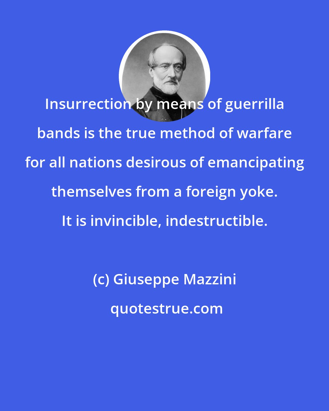 Giuseppe Mazzini: Insurrection by means of guerrilla bands is the true method of warfare for all nations desirous of emancipating themselves from a foreign yoke. It is invincible, indestructible.