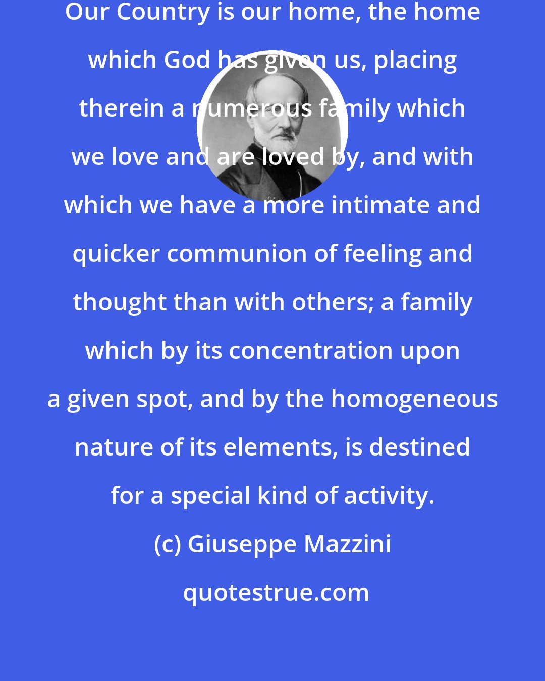 Giuseppe Mazzini: O my Brothers! love your Country. Our Country is our home, the home which God has given us, placing therein a numerous family which we love and are loved by, and with which we have a more intimate and quicker communion of feeling and thought than with others; a family which by its concentration upon a given spot, and by the homogeneous nature of its elements, is destined for a special kind of activity.