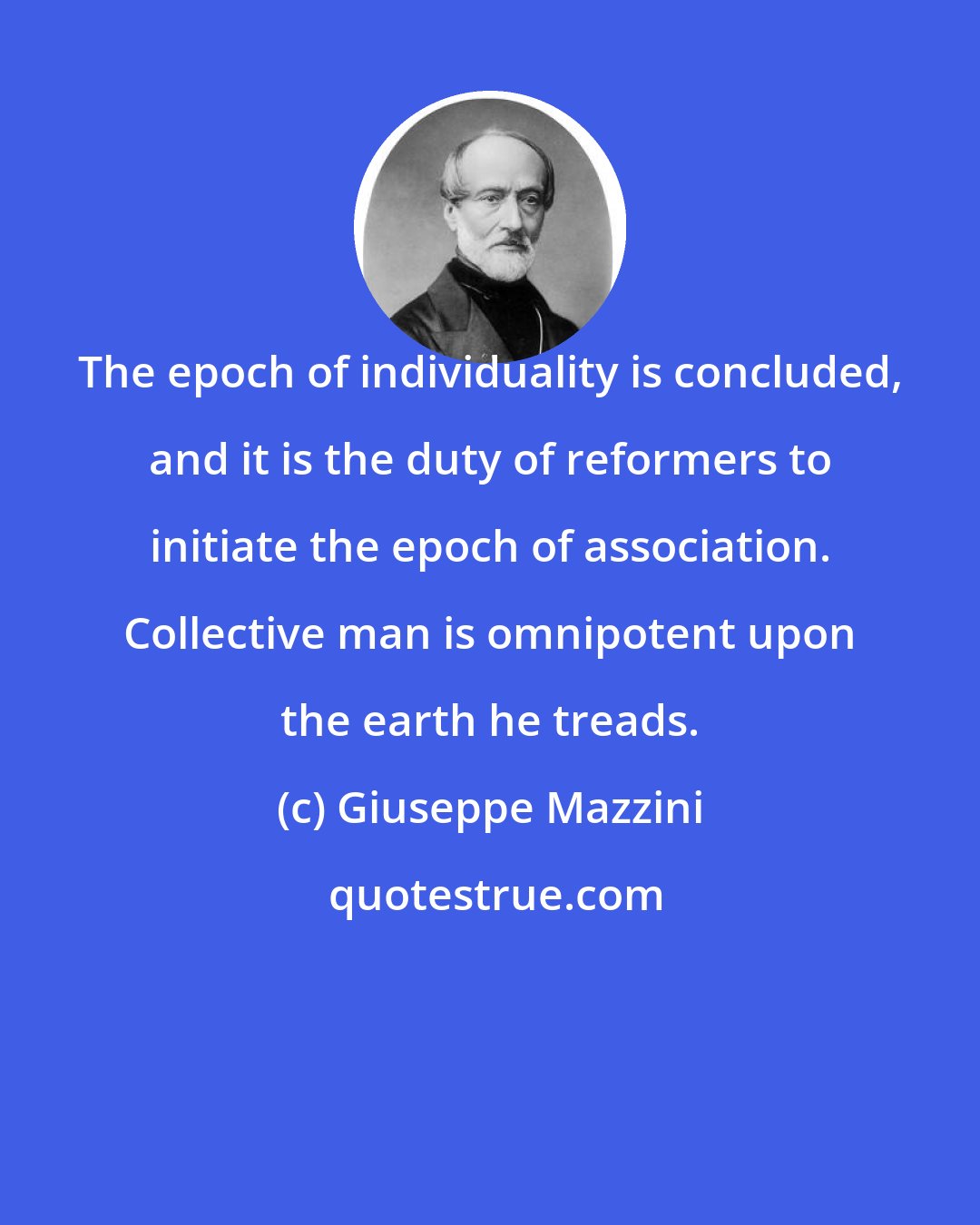 Giuseppe Mazzini: The epoch of individuality is concluded, and it is the duty of reformers to initiate the epoch of association. Collective man is omnipotent upon the earth he treads.