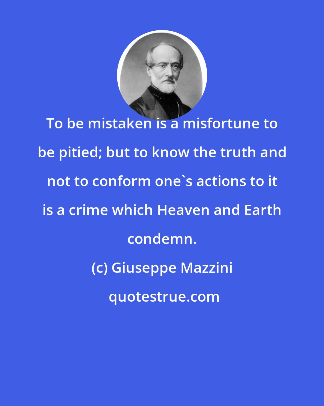 Giuseppe Mazzini: To be mistaken is a misfortune to be pitied; but to know the truth and not to conform one's actions to it is a crime which Heaven and Earth condemn.