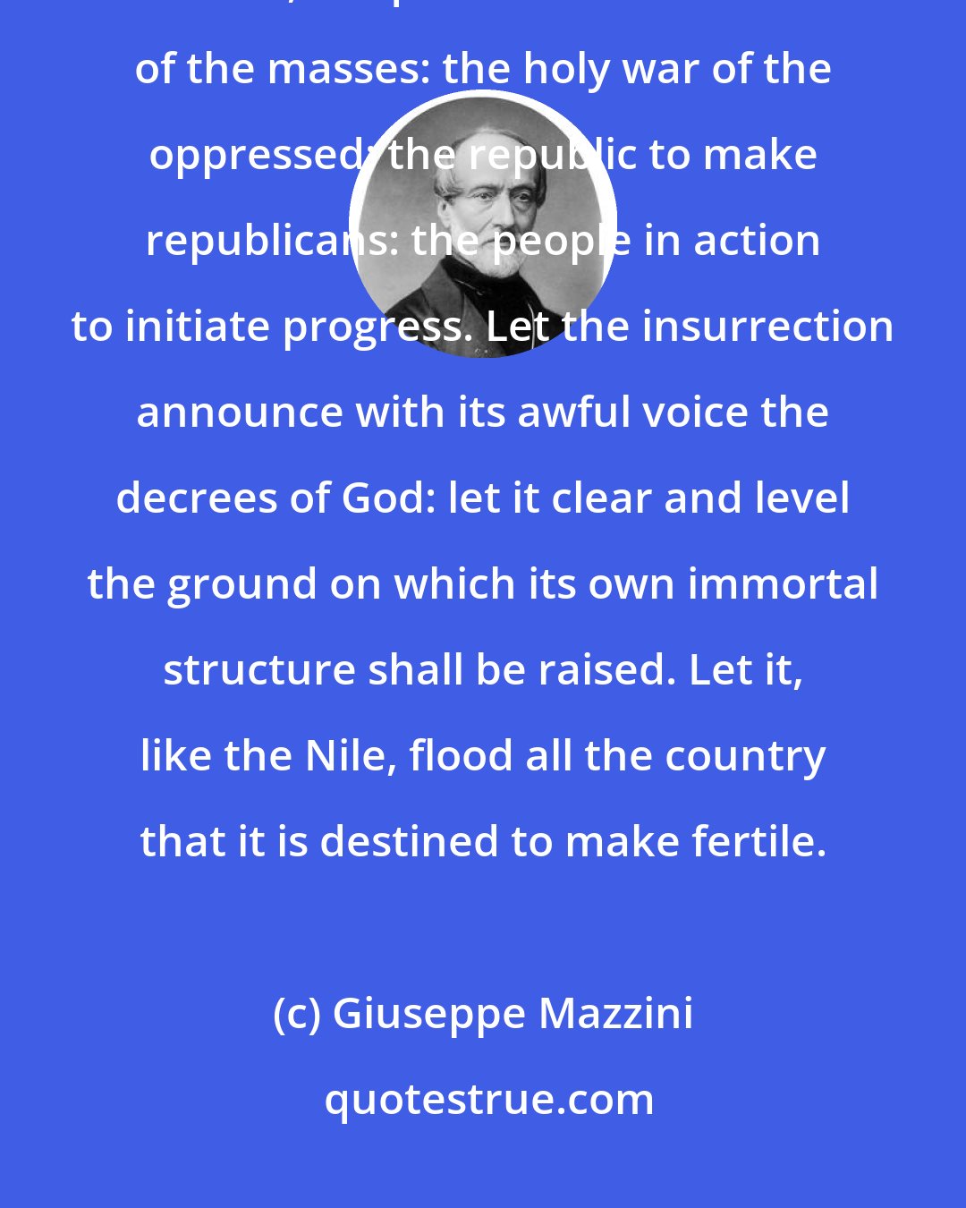 Giuseppe Mazzini: Insurrection: Insurrection as soon as circumstances allow: insurrection, strenuous, ubiquitous: the insurrection of the masses: the holy war of the oppressed: the republic to make republicans: the people in action to initiate progress. Let the insurrection announce with its awful voice the decrees of God: let it clear and level the ground on which its own immortal structure shall be raised. Let it, like the Nile, flood all the country that it is destined to make fertile.