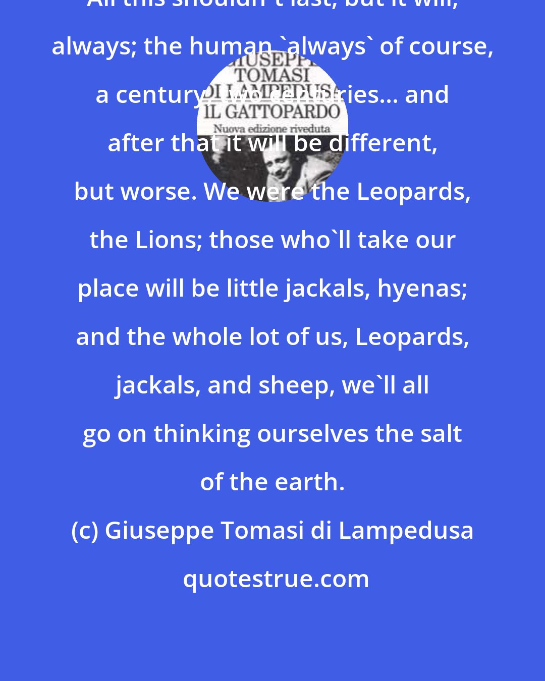 Giuseppe Tomasi di Lampedusa: All this shouldn't last; but it will, always; the human 'always' of course, a century, two centuries... and after that it will be different, but worse. We were the Leopards, the Lions; those who'll take our place will be little jackals, hyenas; and the whole lot of us, Leopards, jackals, and sheep, we'll all go on thinking ourselves the salt of the earth.