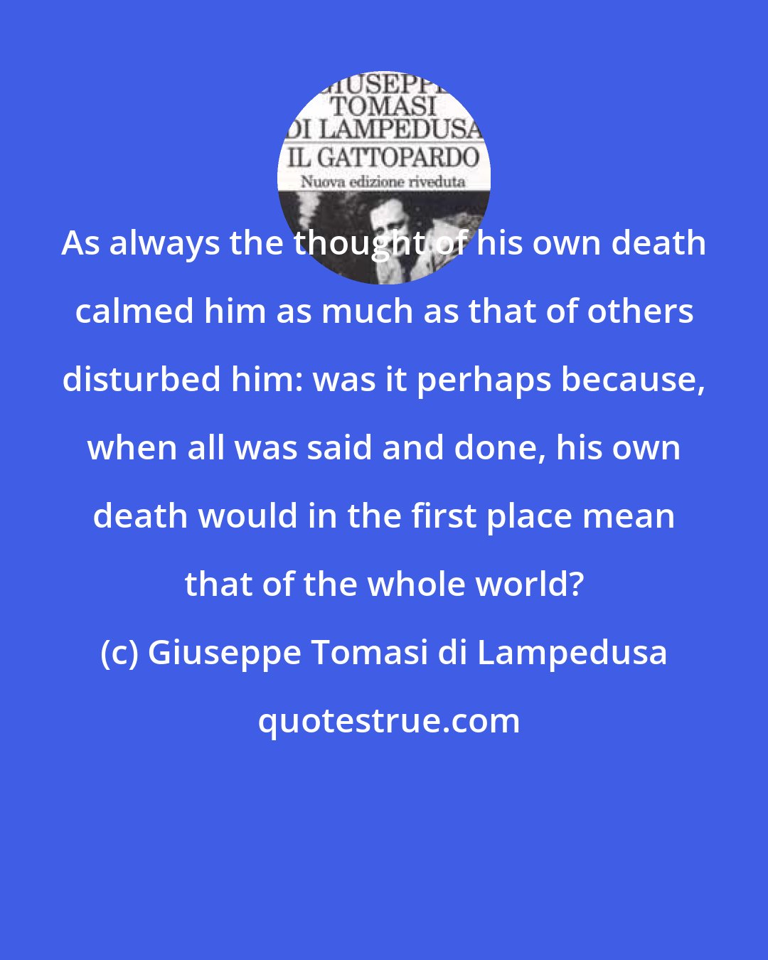 Giuseppe Tomasi di Lampedusa: As always the thought of his own death calmed him as much as that of others disturbed him: was it perhaps because, when all was said and done, his own death would in the first place mean that of the whole world?