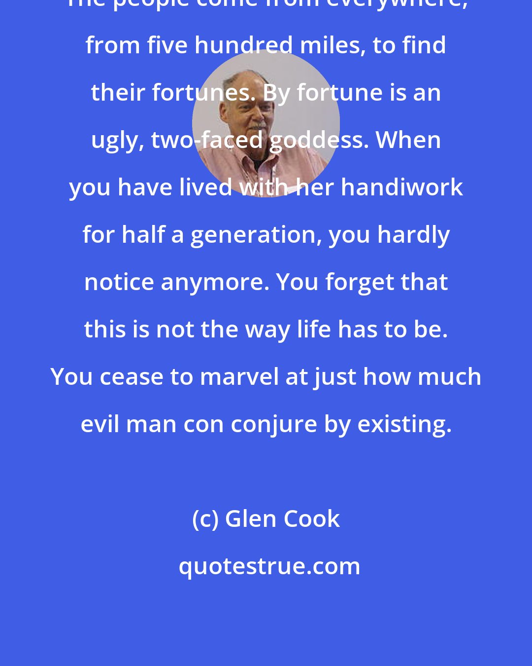 Glen Cook: The people come from everywhere, from five hundred miles, to find their fortunes. By fortune is an ugly, two-faced goddess. When you have lived with her handiwork for half a generation, you hardly notice anymore. You forget that this is not the way life has to be. You cease to marvel at just how much evil man con conjure by existing.