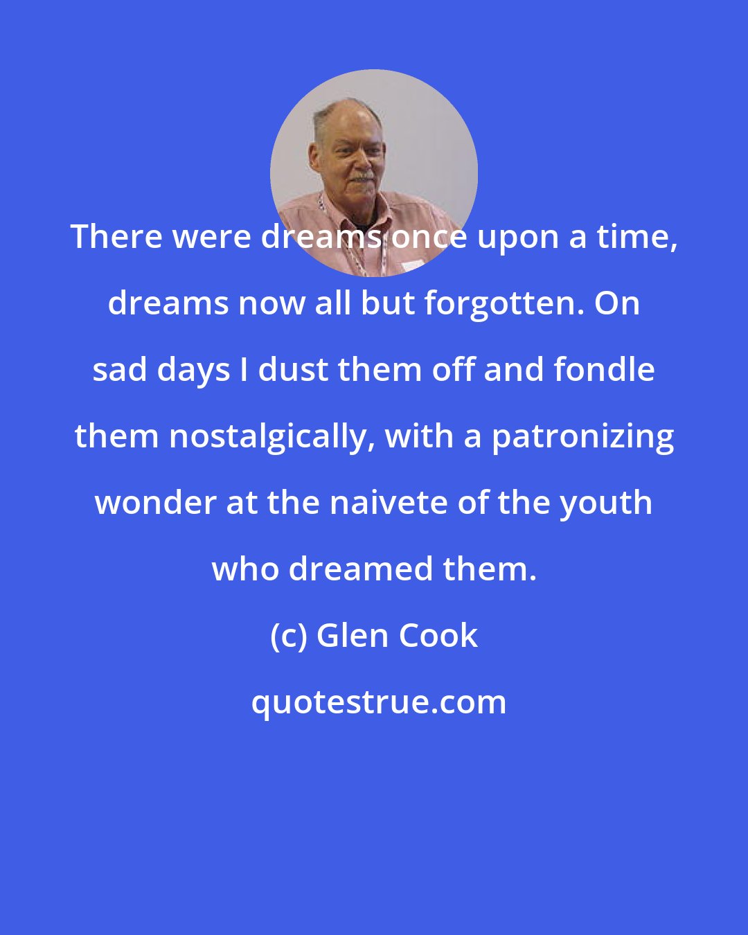 Glen Cook: There were dreams once upon a time, dreams now all but forgotten. On sad days I dust them off and fondle them nostalgically, with a patronizing wonder at the naivete of the youth who dreamed them.