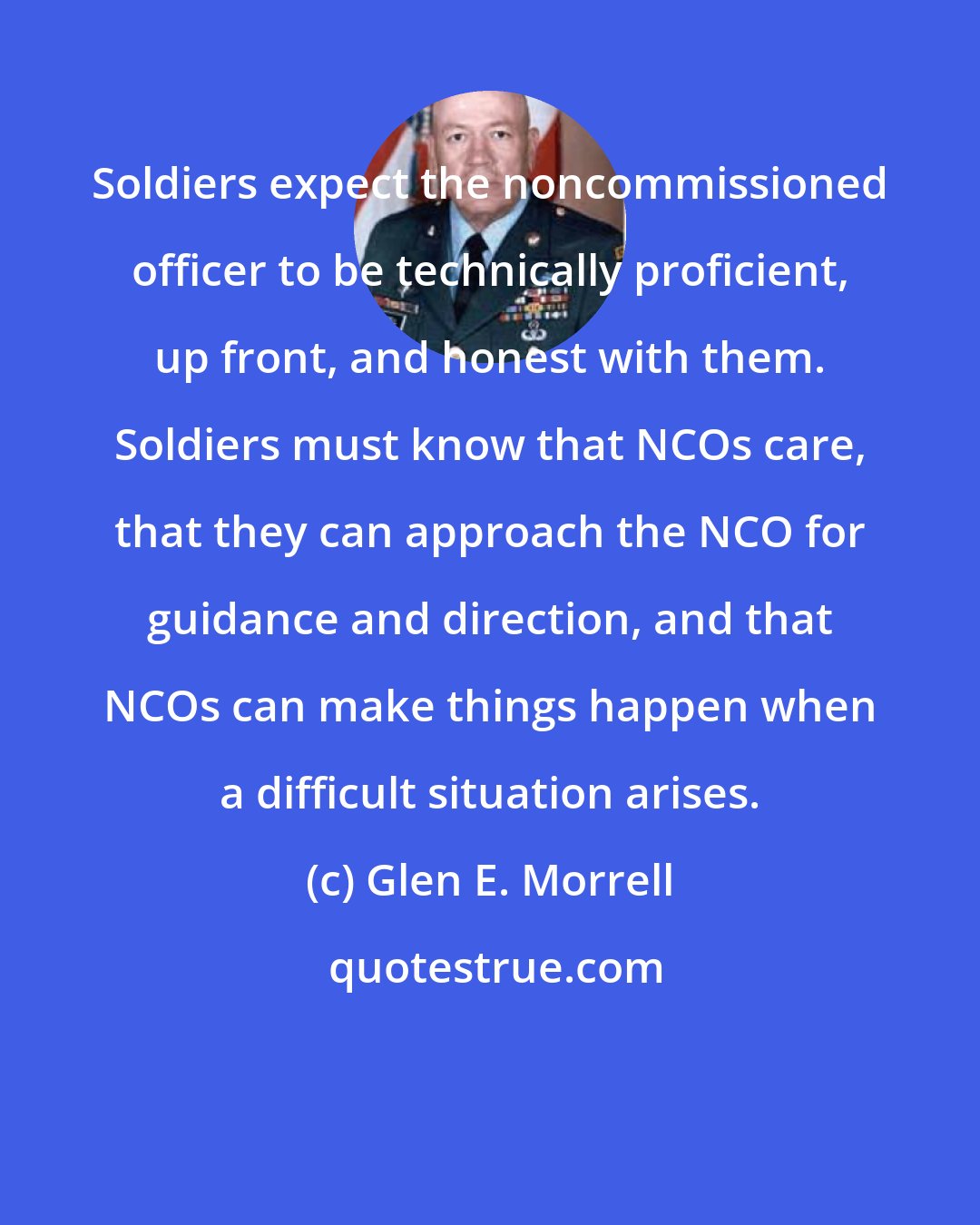 Glen E. Morrell: Soldiers expect the noncommissioned officer to be technically proficient, up front, and honest with them. Soldiers must know that NCOs care, that they can approach the NCO for guidance and direction, and that NCOs can make things happen when a difficult situation arises.