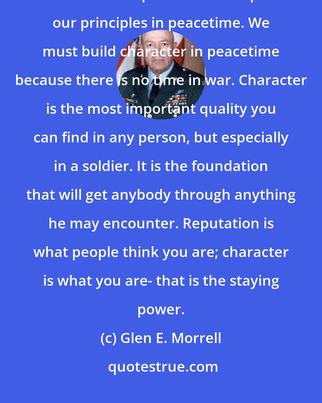 Glen E. Morrell: We build character in order for us to withstand the rigors of combat and resist the temptations to compromise our principles in peacetime. We must build character in peacetime because there is no time in war. Character is the most important quality you can find in any person, but especially in a soldier. It is the foundation that will get anybody through anything he may encounter. Reputation is what people think you are; character is what you are- that is the staying power.