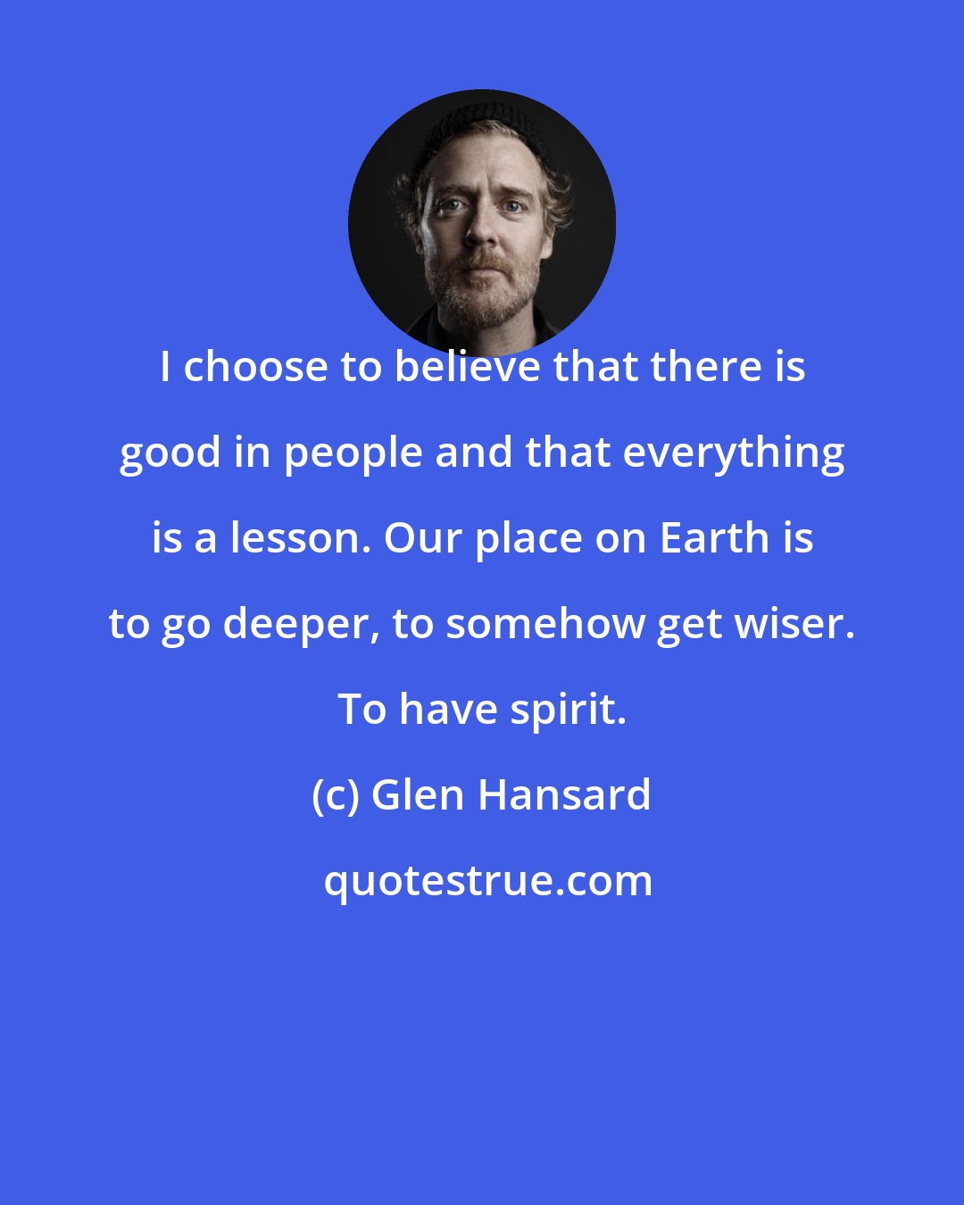 Glen Hansard: I choose to believe that there is good in people and that everything is a lesson. Our place on Earth is to go deeper, to somehow get wiser. To have spirit.