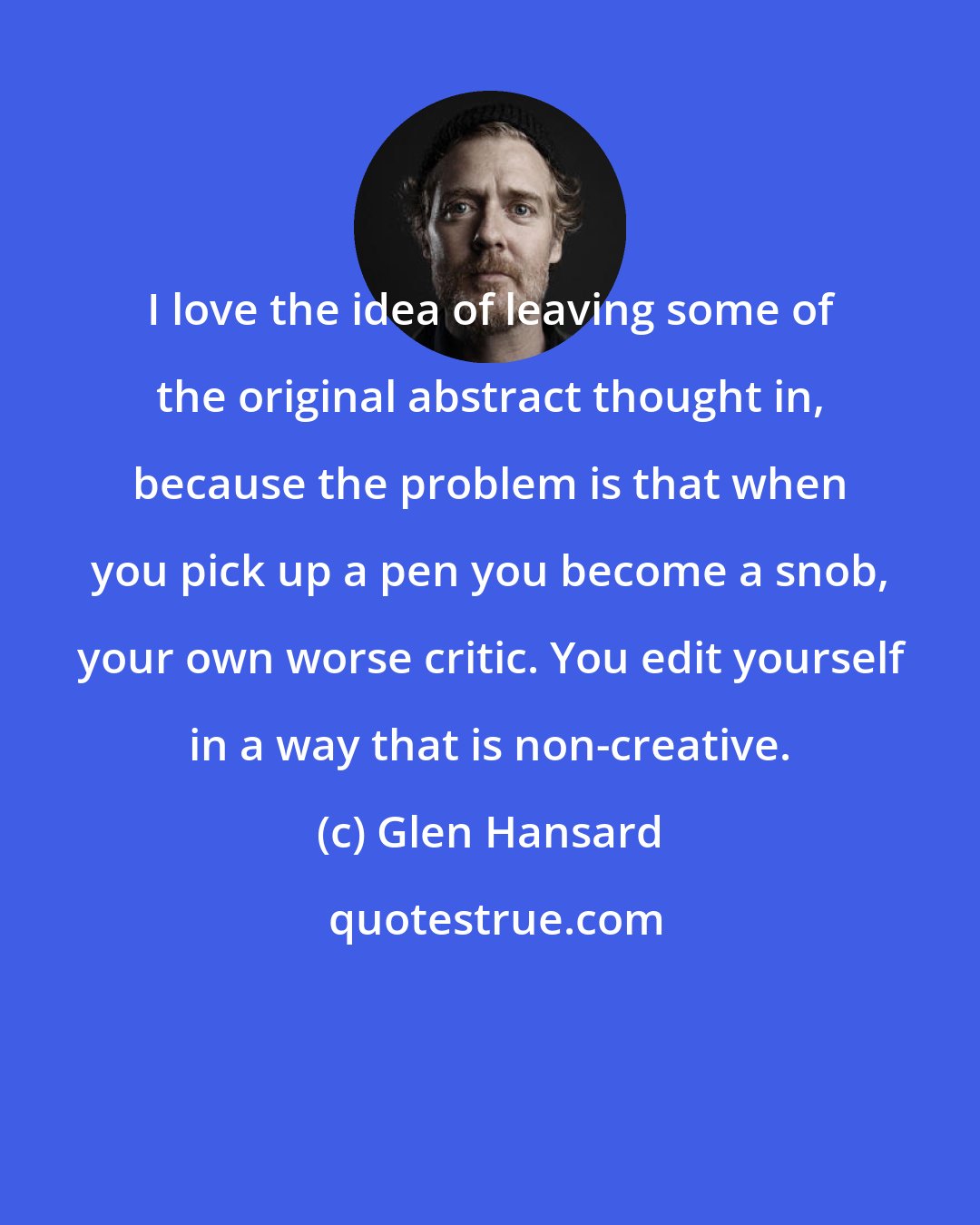 Glen Hansard: I love the idea of leaving some of the original abstract thought in, because the problem is that when you pick up a pen you become a snob, your own worse critic. You edit yourself in a way that is non-creative.