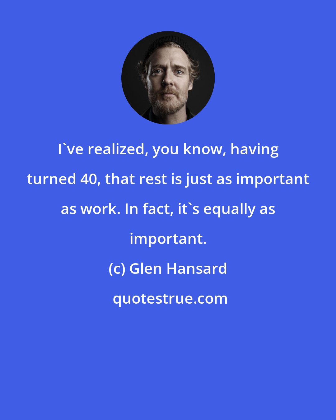 Glen Hansard: I've realized, you know, having turned 40, that rest is just as important as work. In fact, it's equally as important.